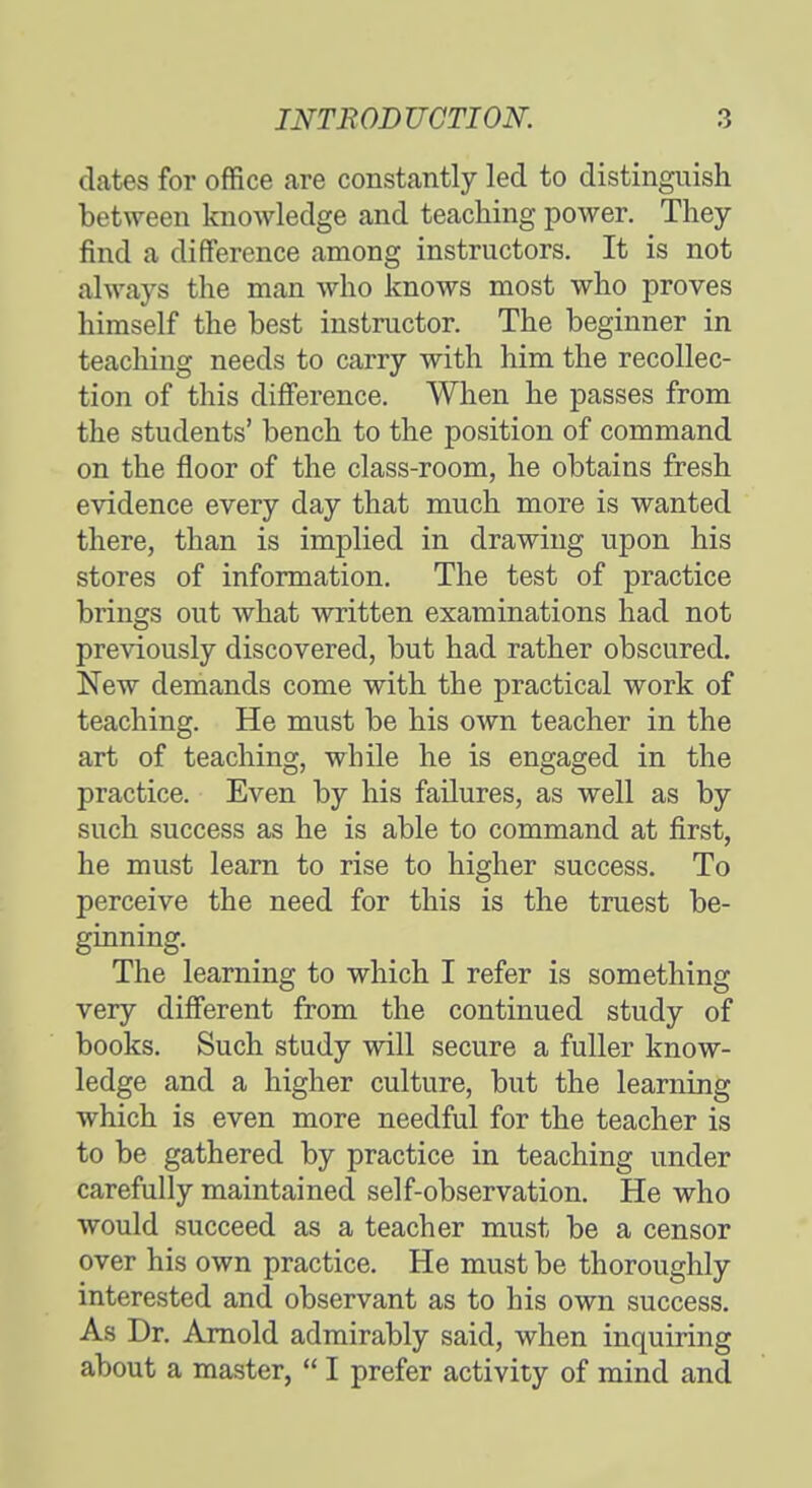 dates for office are constantly led to distinguish between knowledge and teaching power. They find a difference among instructors. It is not always the man who knows most who proves himself the best instructor. The beginner in teaching needs to carry with him the recollec- tion of this difference. When he passes from the students' bench to the position of command on the floor of the class-room, he obtains fresh evidence every day that much more is wanted there, than is implied in drawing upon his stores of information. The test of practice brings out what written examinations had not previously discovered, but had rather obscured. New demands come with the practical work of teaching. He must be his own teacher in the art of teaching, while he is engaged in the practice. Even by his failures, as well as by such success as he is able to command at first, he must learn to rise to higher success. To perceive the need for this is the truest be- ginning. The learning to which I refer is something very different from the continued study of books. Such study will secure a fuller know- ledge and a higher culture, but the learning which is even more needful for the teacher is to be gathered by practice in teaching under carefully maintained self-observation. He who would succeed as a teacher must be a censor over his own practice. He must be thoroughly interested and observant as to his own success. As Dr. Arnold admirably said, when inquiring about a master,  I prefer activity of mind and
