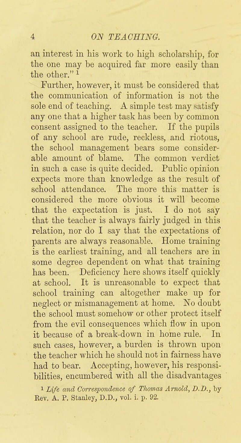 an interest in liis work to high scholarship, for the one may be acquired far more easily than the other. ^ Further, however, it must be considered that the communication of information is not the sole end of teaching. A simple test may satisfy any one that a higher task has been by common consent assigned to the teacher. If the pupils of any school are rude, reckless, and riotous, the school management bears some consider- able amount of blame. The common verdict in such a case is quite decided. Public opinion expects more than knowledge as the result of school attendance. The more this matter is considered the more obvious it will become that the expectation is just. I do not say that the teacher is always fairly judged in this relation, nor do I say that the expectations of parents are always reasonable. Home training is the earliest training, and all teachers are in some degree dependent on what that training has been. Deficiency here shows itself quickly at school. It is unreasonable to expect that school training can altogether make up for neglect or mismanagement at home. No doubt the school must somehow or other protect itself from the evil consequences which flow in upon it because of a break-down in home rule. In such cases, however, a burden is thrown upon the teacher which he should not in fairness have had to bear. Accepting, however, his responsi- bilities, encumbered with all the disadvantages 1 Life and Correspondence of Thomas Arnold, D.D., by Rev, A. P. Stanley, D.D., vol. i. p. 92.