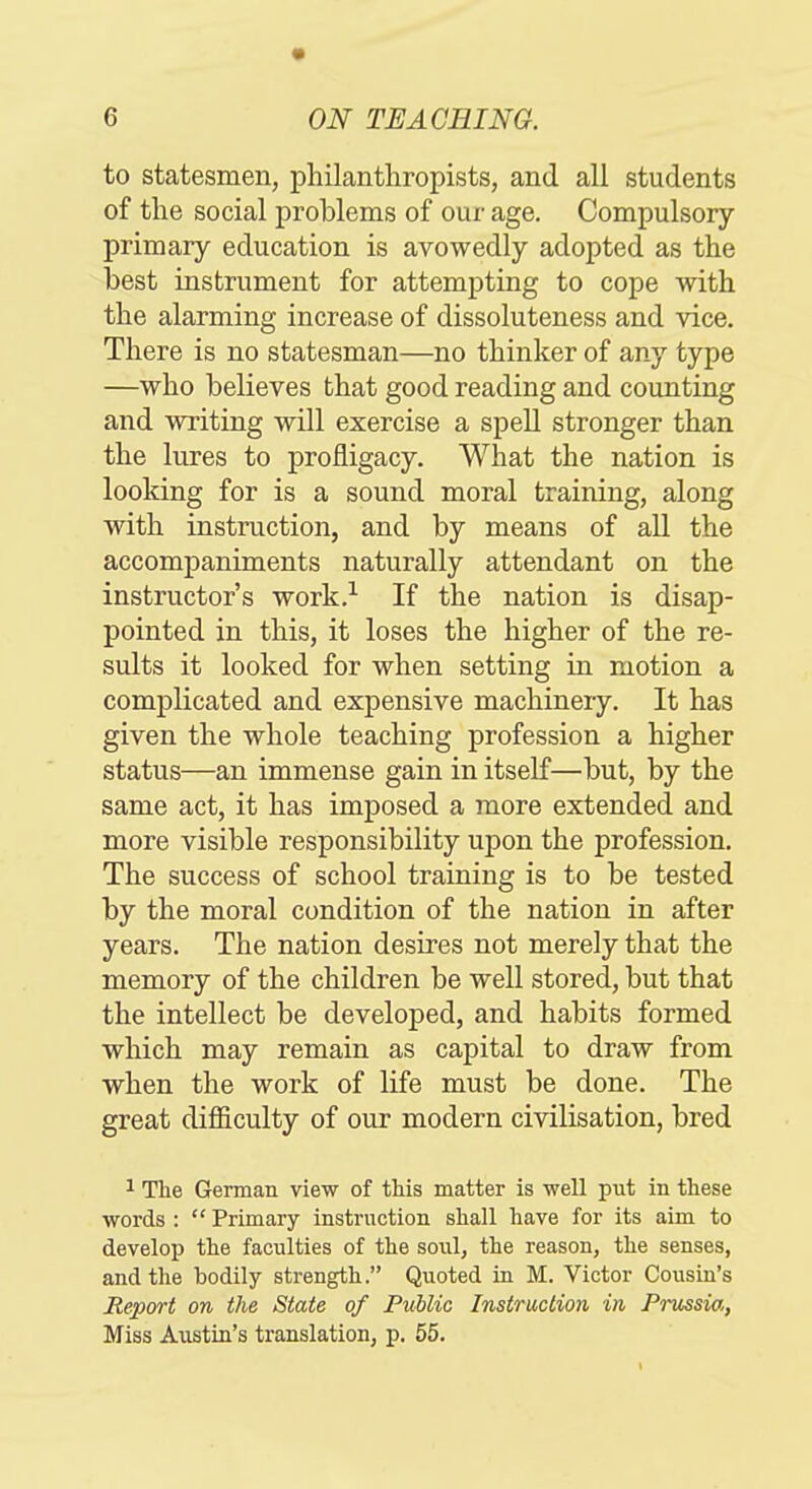 to statesmen, philanthropists, and all students of the social problems of our age. Compulsory- primary education is avowedly adopted as the best instrument for attempting to cope with the alarming increase of dissoluteness and vice. There is no statesman—no thinker of any type —who believes that good reading and counting and writing will exercise a spell stronger than the lures to profligacy. What the nation is looking for is a sound moral training, along with instruction, and by means of all the accompaniments naturally attendant on the instructor's work.-^ If the nation is disap- pointed in this, it loses the higher of the re- sults it looked for when setting in motion a complicated and expensive machinery. It has given the whole teaching profession a higher status—an immense gain in itself—but, by the same act, it has imposed a more extended and more visible responsibility upon the profession. The success of school training is to be tested by the moral condition of the nation in after years. The nation desires not merely that the memory of the children be well stored, but that the intellect be developed, and habits formed which may remain as capital to draw from when the work of life must be done. The great difficulty of our modern civilisation, bred 1 The German view of this matter is well put in these words :  Primary instruction shall have for its aim to develop the faculties of the soul, the reason, the senses, and the bodily strength. Quoted in M. Victor Cousin's Report on the State of Public Instruction in Prussia, Miss Austin's translation, p. 55.