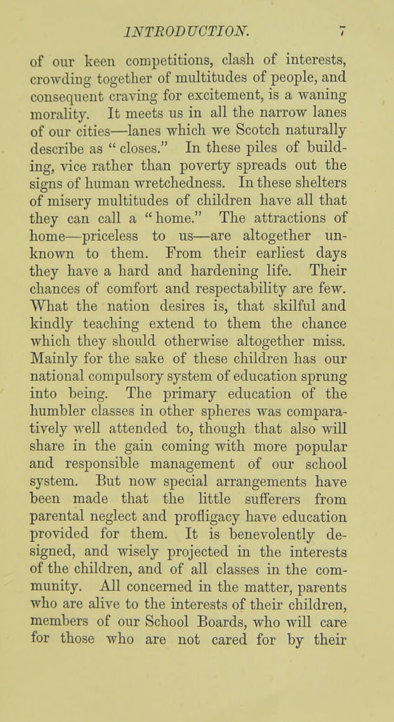 of our keen competitions, clash of interests, crowding together of multitudes of people, and consequent craving for excitement, is a waning morality. It meets us in all the narrow lanes of our cities—lanes which we Scotch naturally describe as  closes. In these piles of build- ing, vice rather than poverty spreads out the signs of human wretchedness. In these shelters of misery multitudes of children have all that they can call a home. The attractions of home—priceless to us—are altogether un- known to them. From their earliest days they have a hard and hardening life. Their chances of comfort and respectability are few. What the nation desires is, that skilful and kindly teaching extend to them the chance which they should otherwise altogether miss. Mainly for the sake of these children has our national compulsory system of education sprung into being. The primary education of the humbler classes in other spheres was compara- tively well attended to, though that also will share in the gain coming with more popular and responsible management of our school system. But now special arrangements have been made that the little sufferers from parental neglect and profligacy have education provided for them. It is benevolently de- signed, and wisely projected in the interests of the children, and of all classes in the com- munity. All concerned in the matter, parents who are alive to the interests of their children, members of our School Boards, who will care for those who are not cared for by their