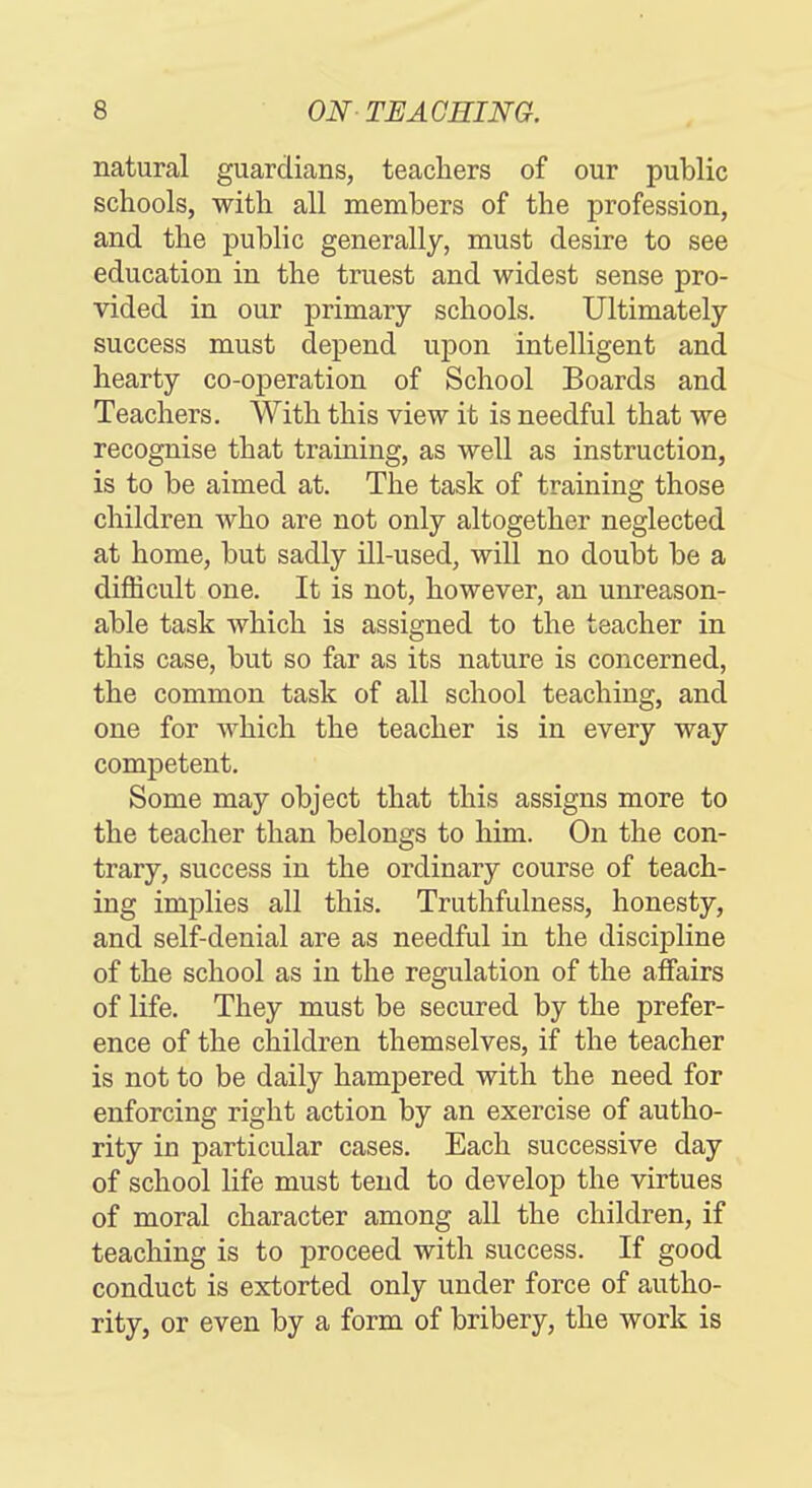 natural guardians, teachers of our public schools, with all members of the profession, and the public generally, must desire to see education in the truest and widest sense pro- vided in our primary schools. Ultimately success must depend upon intelligent and hearty co-operation of School Boards and Teachers. With this view it is needful that we recognise that training, as well as instruction, is to be aimed at. The task of training those children who are not only altogether neglected at home, but sadly ill-used, will no doubt be a difficult one. It is not, however, an unreason- able task which is assigned to the teacher in this case, but so far as its nature is concerned, the common task of all school teaching, and one for which the teacher is in every way competent. Some may object that this assigns more to the teacher than belongs to him. On the con- trary, success in the ordinary course of teach- ing implies all this. Truthfulness, honesty, and self-denial are as needful in the discipline of the school as in the regulation of the afiairs of life. They must be secured by the prefer- ence of the children themselves, if the teacher is not to be daily hampered with the need for enforcing right action by an exercise of autho- rity in particular cases. Each successive day of school life must tend to develop the virtues of moral character among all the children, if teaching is to proceed with success. If good conduct is extorted only under force of autho- rity, or even by a form of bribery, the work is