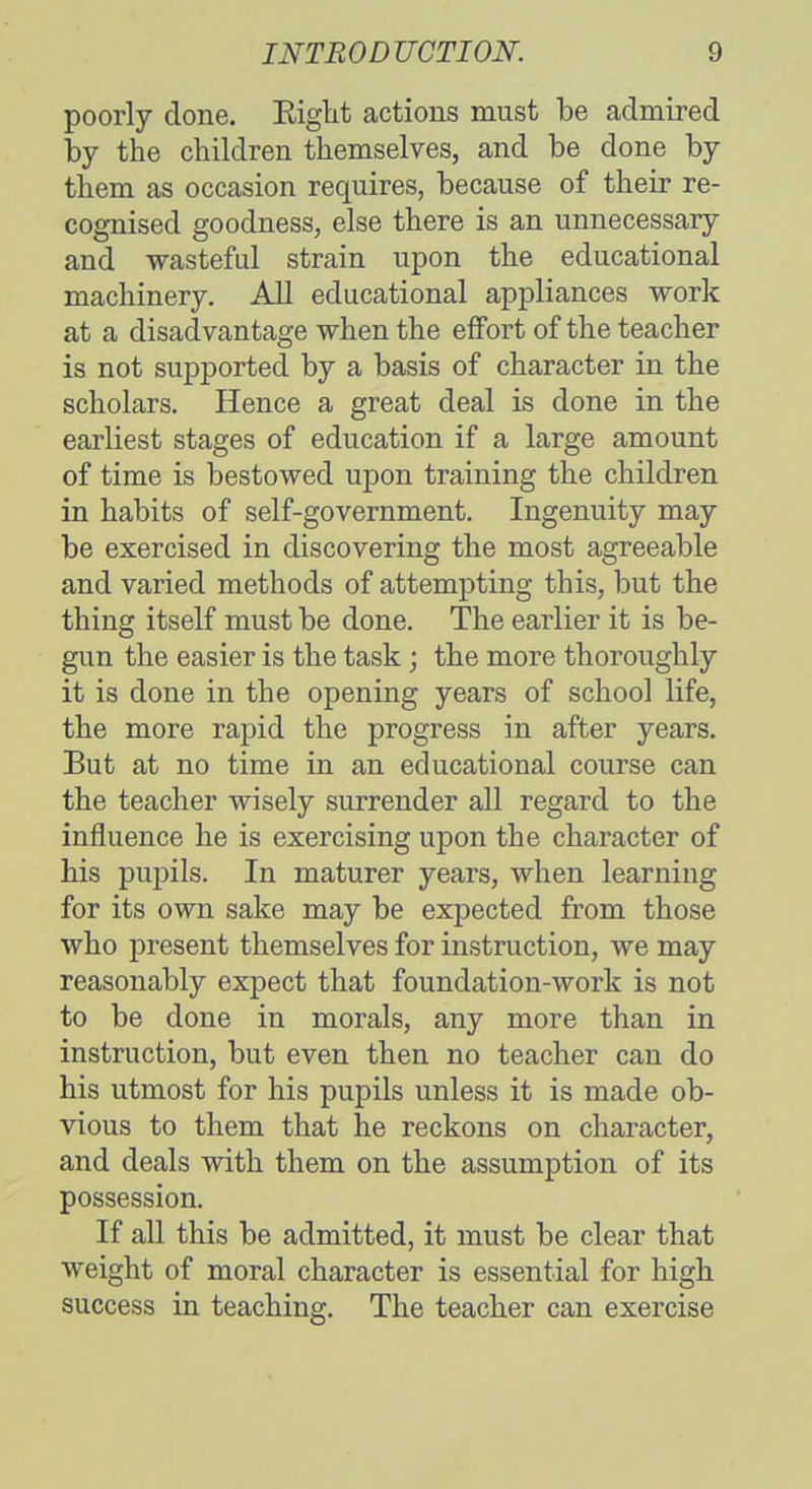 poorly done. Right actions must be admired by the children themselves, and be done by them as occasion requires, because of their re- cognised goodness, else there is an unnecessary and wasteful strain upon the educational machinery. All educational appliances work at a disadvantage when the effort of the teacher is not supported by a basis of character in the scholars. Hence a great deal is done in the earliest stages of education if a large amount of time is bestowed upon training the children in habits of self-government. Ingenuity may be exercised in discovering the most agreeable and varied methods of attempting this, but the thing itself must be done. The earlier it is be- gun the easier is the task; the more thoroughly it is done in the opening years of school life, the more rapid the progress in after years. But at no time in an educational course can the teacher wisely surrender all regard to the influence he is exercising upon the character of his pupils. In maturer years, when learning for its own sake may be expected from those who present themselves for instruction, we may reasonably expect that foundation-work is not to be done in morals, any more than in instruction, but even then no teacher can do his utmost for his pupils unless it is made ob- vious to them that he reckons on character, and deals with them on the assumption of its possession. If all this be admitted, it must be clear that weight of moral character is essential for high success in teaching. The teacher can exercise