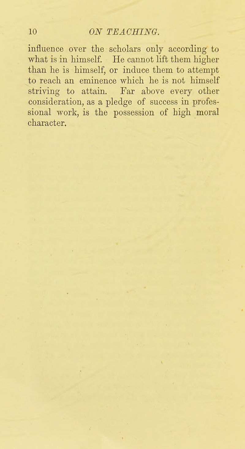 influence over the scholars only according to what is in himself. He cannot lift them higher than he is himself, or induce them to attempt to reach an eminence which he is not himself striving to attain. Far above every other consideration, as a pledge of success in profes- sional work, is the possession of high moral character.