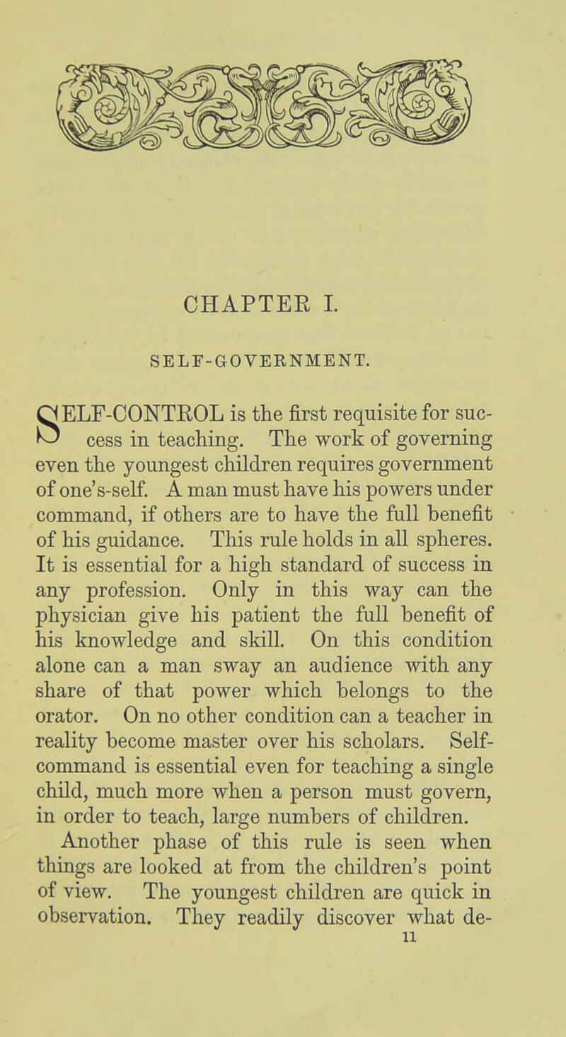 CHAPTEE I. SELr-GOVERNMENT. SELF-CONTROL is the first requisite for suc- cess in teaching. The work of governing even the youngest children requires government of one's-self A man must have his powers under command, if others are to have the full benefit of his guidance. This rule holds in all spheres. It is essential for a high standard of success in any profession. Only in this way can the physician give his patient the full benefit of his knowledge and skill. On this condition alone can a man sway an audience with any share of that power which belongs to the orator. On no other condition can a teacher in reality become master over his scholars. Self- command is essential even for teaching a single child, much more when a person must govern, in order to teach, large numbers of children. Another phase of this rule is seen when things are looked at from the children's point of view. The youngest children are quick in observation. They readily discover what de-