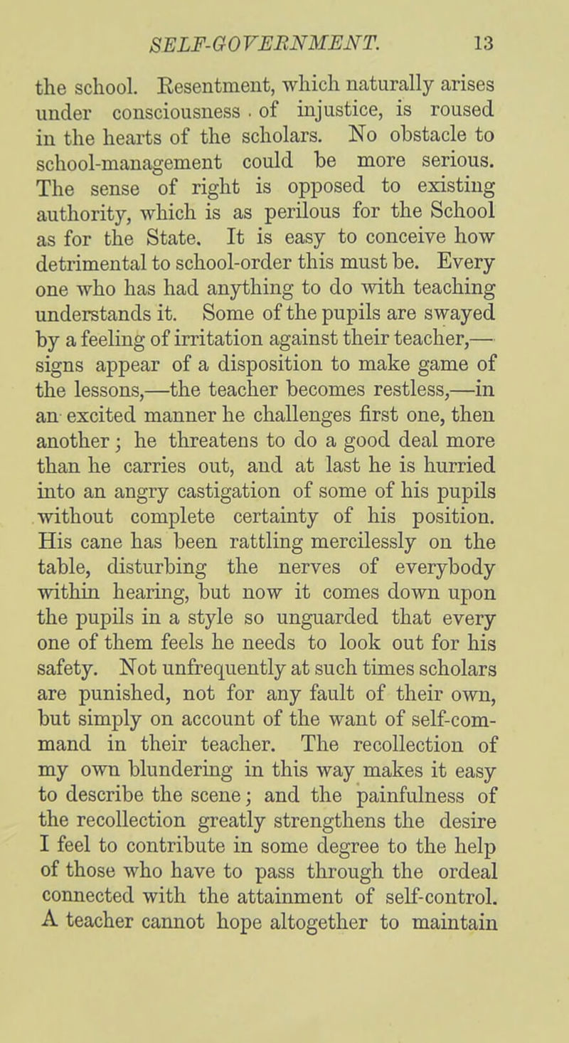 the school. Eesentment, which naturally arises under consciousness . of injustice, is roused in the hearts of the scholars. No obstacle to school-management could be more serious. The sense of right is opposed to existing authority, which is as perilous for the School as for the State. It is easy to conceive how detrimental to school-order this must be. Every one who has had anything to do with teaching understands it. Some of the pupils are swayed by a feeling of irritation against their teacher,— signs appear of a disposition to make game of the lessons,—the teacher becomes restless,—in an excited manner he challenges first one, then another; he threatens to do a good deal more than he carries out, and at last he is hurried into an angry castigation of some of his pupils without complete certainty of his position. His cane has been rattling mercilessly on the table, disturbing the nerves of everybody within hearing, but now it comes down upon the pupils in a style so unguarded that every one of them feels he needs to look out for his safety. Not unfrequently at such times scholars are punished, not for any fault of their own, but simply on account of the want of self-com- mand in their teacher. The recollection of my own blundering in this way makes it easy to describe the scene; and the painfulness of the recollection greatly strengthens the desire I feel to contribute in some degree to the help of those who have to pass through the ordeal connected with the attainment of self-control. A teacher cannot hope altogether to maintain