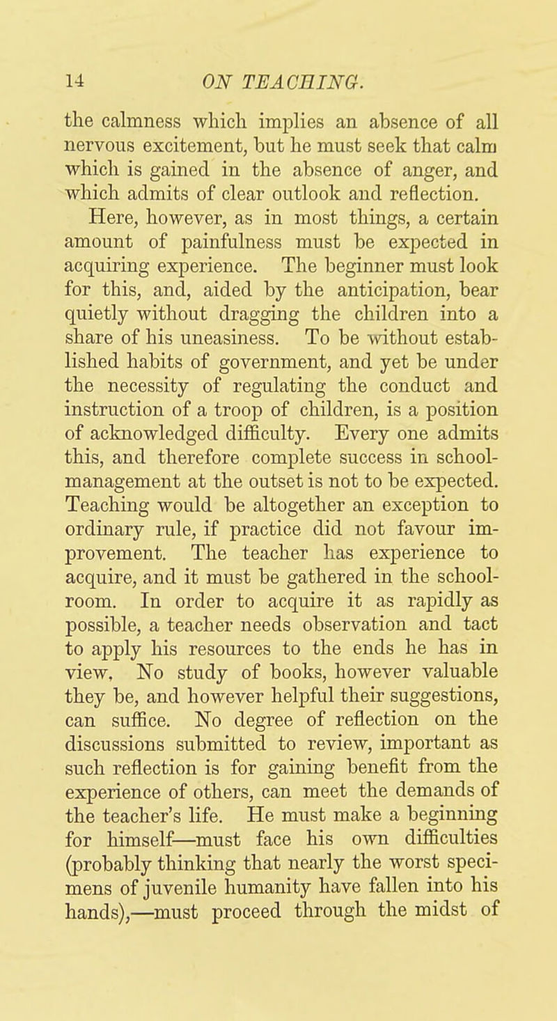 the calmness which implies an absence of all nervous excitement, but he must seek that calm which is gained in the absence of anger, and which admits of clear outlook and reflection. Here, however, as in most things, a certain amount of painfulness must be exj)ected in acquiring experience. The beginner must look for this, and, aided by the anticipation, bear quietly without dragging the children into a share of his uneasiness. To be without estab- lished habits of government, and yet be under the necessity of regulating the conduct and instruction of a troop of children, is a position of acknowledged difficulty. Every one admits this, and therefore complete success in school- management at the outset is not to be expected. Teaching would be altogether an exception to ordinary rule, if practice did not favour im- provement. The teacher has experience to acquire, and it must be gathered in the school- room. In order to acquire it as rapidly as possible, a teacher needs observation and tact to apply his resources to the ends he has in view. No study of books, however valuable they be, and however helpful their suggestions, can suffice. No degree of reflection on the discussions submitted to review, important as such reflection is for gaining benefit from the experience of others, can meet the demands of the teacher's life. He must make a beginning for himself—must face his own difficulties (probably thinking that nearly the worst speci- mens of juvenile humanity have fallen into his hands),—must proceed through the midst of