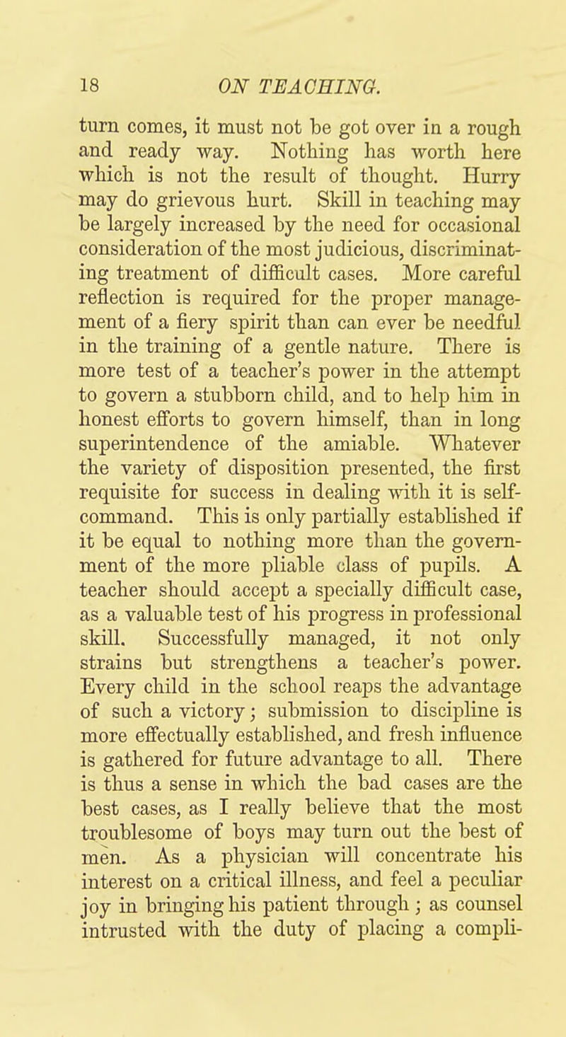 turn comes, it must not be got over in a rough and ready way. Nothing has worth here which is not the result of thought. Hurry may do grievous hurt. Skill in teaching may be largely increased by the need for occasional consideration of the most judicious, discriminat- ing treatment of difficult cases. More careful reflection is required for the proper manage- ment of a fiery spirit than can ever be needful in the training of a gentle nature. There is more test of a teacher's power in the attempt to govern a stubborn child, and to help him in honest efforts to govern himself, than in long superintendence of the amiable. Whatever the variety of disposition presented, the first requisite for success in dealing with it is self- command. This is only partially established if it be equal to nothing more than the govern- ment of the more pliable class of pupils. A teacher should accept a specially difficult case, as a valuable test of his progress in professional skill. Successfully managed, it not only strains but strengthens a teacher's power. Every child in the school reaps the advantage of such a victory; submission to discipline is more efi'ectually established, and fresh influence is gathered for future advantage to all. There is thus a sense in which the bad cases are the best cases, as I really believe that the most troublesome of boys may turn out the best of men. As a physician will concentrate his interest on a critical illness, and feel a peculiar joy in bringing his patient through ; as counsel intrusted with the duty of placing a compli-