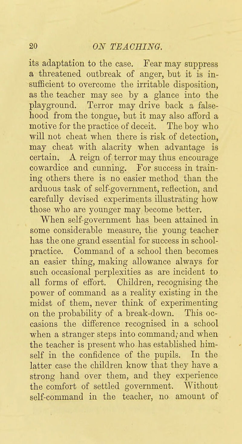 its adaptation to the case. Fear may suppress a threatened outbreak of anger, but it is in- suflScient to overcome the irritable disposition, as the teacher may see by a glance into the playground. Terror may drive back a false- hood from the tongue, but it may also afford a motive for the practice of deceit. The boy who will not cheat when there is risk of detection, may cheat with alacrity when advantage is certain. A reign of terror may thus encourage cowardice and cunning. For success in train- ing others there is no easier method than the arduous task of self-government, reflection, and carefully devised experiments Hlustratiug how those who are younger may become better. When self-government has been attained in some considerable measure, the young teacher has the one grand essential for success in school- practice. Command of a school then becomes an easier thing, making allowance always for such occasional perplexities as are incident to all forms of effort. Children, recognising the power of command as a reality existing in the midst of them, never think of experimenting on the probability of a break-down. This oc- casions the difference recognised in a school when a stranger steps into command; and when the teacher is present who has established him- self in the confidence of the pupils. In the latter case the children know that they have a strong hand over them, and they experience the comfort of settled government. Without self-command in the teacher, no amount of