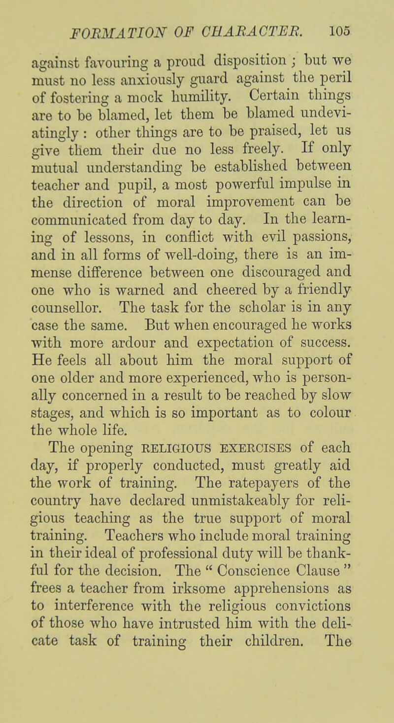against favouring a proud disposition j but we must no less anxiously guard against the peril of fostering a mock humility. Certain things are to be blamed, let them be blamed undevi- atingly : other things are to be praised, let us give them their due no less freely. If only mutual understanding be established between teacher and pupil, a most powerful impulse in the direction of moral improvement can be communicated from day to day. In the learn- ing of lessons, in conflict with evil passions, and in all forms of well-doing, there is an im- mense difference between one discouraged and one who is warned and cheered by a friendly counsellor. The task for the scholar is in any case the same. But when encouraged he works with more ardour and expectation of success. He feels all about him the moral support of one older and more experienced, who is person- ally concerned in a result to be reached by slow stages, and which is so important as to colour the whole life. The opening RELIGIOUS exercises of each day, if properly conducted, must greatly aid the work of training. The ratepayers of the country have declared unmistakeably for reli- gious teaching as the true support of moral training. Teachers who include moral training in their ideal of professional duty will be thank- ful for the decision. The  Conscience Clause  frees a teacher from irksome apprehensions as to interference with the religious convictions of those who have intrusted him with the deli- cate task of training their children. The