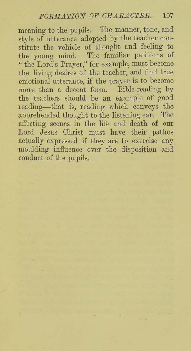 meaning to the pupils. The manner, tone, and style of utterance adopted by the teacher con- stitute the vehicle of thought and feeling to the young mind. The familiar petitions of  the Lord's Prayer, for example, must become the living desires of the teacher, and find true emotional utterance, if the prayer is to become more than a decent form. Bible-reading by the teachers should be an example of good reading—that is, reading which conveys the apprehended thought to the listening ear. The affecting scenes in the life and death of our Lord Jesus Christ must have their pathos actually expressed if they are to exercise any moulding influence over the disposition and conduct of the pupils.