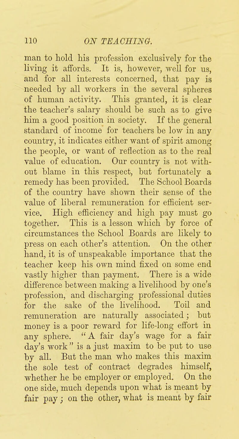 man to hold his profession exclusively for the living it affords. It is, however, well for us, and for all interests concerned, that pay is needed by all workers in the several spheres of human activity. This granted, it is clear the teacher's salary should be such as to give him a good position in society. If the general standard of income for teachers be low in any country, it indicates either want of spirit among the people, or want of reflection as to the real value of education. Our country is not with- out blame in this respect, but fortunately a remedy has been provided. The School Boards of the country have shown their sense of the value of liberal remuneration for eflQ.cient ser- vice. High efiiciency and high pay must go together. This is a lesson which by force of circumstances the School Boards are likely to press on each other's attention. On the other hand, it is of unspeakable importance that the teacher keep his own mind fixed on some end vastly higher than payment. There is a wide difference between making a livelihood by one's profession, and discharging professional duties for the sake of the livelihood. Toil and remuneration are naturally associated; but money is a poor reward for life-long effort in any sphere. A fair day's wage for a fair day's work  is a just maxim to be put to use by all. But the man who makes this maxim the sole test of contract degrades himself, whether he be employer or employed. On the one side, much depends upon what is meant by fair pay ; on the other, what is meant by fair
