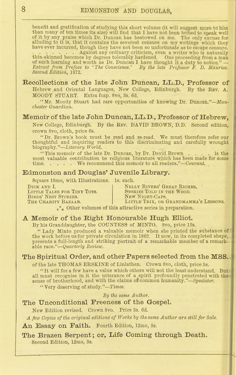 bDiiellt and gi-atiflcation of studying tins short volume (it will «ugge8t more to him tlian many of ten times its size) will find that I have not been bribed to Bi>eak well of it by any praise which Dr. Duncan has bestowed on me. The only excuse for alluding to it is, that it contains the severest censure on my writings which they have ever incurred, though they have not been so unfortunate as to escape censure. Against any ordinary criticism, even a writer who is naturally thin-skinned becomes by degrees tolerably hardened. One proceeding from a man of such learning and worth as Dr. Duncan I have thought it a duty to notice. — Extract from Preface to 'The Conscience.' By the late Professor F. D. Maurice. Second Edition, 1872. Recollections of the late John Duncan, LL.D., Professor of Hebrew and Oriental Languages, New College, Edinburgh. By the Rev. A. MOODY STUART. Extra fcap. 8vo, 3s. 6d. Mr. Moody Stuart had rare opportunities of knowing Dr. Duncan.—Man- chester Guardian. Memoir of the late John Duncan, LL.D., Professor of Hebrew, New College, Edinburgh. By the Rev. DAVID BROWN, D.D. Second edition, crown Svo, cloth, price Cs.  Dr. Brown's book must be read and re-read. We must therefore refer our thoughtful and inquiring readers to this discriminating and carefully vrrought biography.—Literary World.  This memoir of the late Dr. Duncan, by Dr. David Brown .... is the most valuable contribution to religious literature which has been made for some time We recommend this memoir to all readers.—Courant. Edmonston and Douglas' Juvenile Library. Square ISmo, with Illustrations. Is. each. Dick and I. Little Tales fob Tiny Tots. Birds' Nest Stories. The Charity Bazaar. Nelly Rivers' Great Riches. Stories Told in the Wood. New Night-Caps. Little Trix, or Gr.andmamma's Lessons. Other volumes of this attractive series in preparation. A Memoir of the Right Honourable Hugh Elliot. By his Granddaughter, the COUNTESS of MINTO. Svo, price 12s.  Lady Minto produced a valuable memoir when she printed the substance off the work before us for private circulation in 1862. It now, in its completed shape,, presents a full-length and striking portrait of a remarkable member of a remark- • able race.—Quarterly Review. The Spiritual Order, and other Papers selected from the MSS. of the late THOMAS BRSKINE of Linlathen. Crown 8vo, cloth, price 5s.  It will for a few have a value which others will not the least understand. Butt all must recognise in it the utterance of a spirit profoundly penetrated with the< sense of brotherhood, and with the claims of common humanity.—Spectator.  Very deserving of study.—Times. By the same Author. The Unconditional Preeness of the Gospel. New Edition revised. Crown Svo. Price 3s. 6d. A few Copies of the original editions of Works ly the same Author are still for Sale. An Essay on Faith. Fourth Edition, 12mo, 3s. The Brazen Serpent; or. Life Coming through Death. Second Edition, 12rao, 8s.