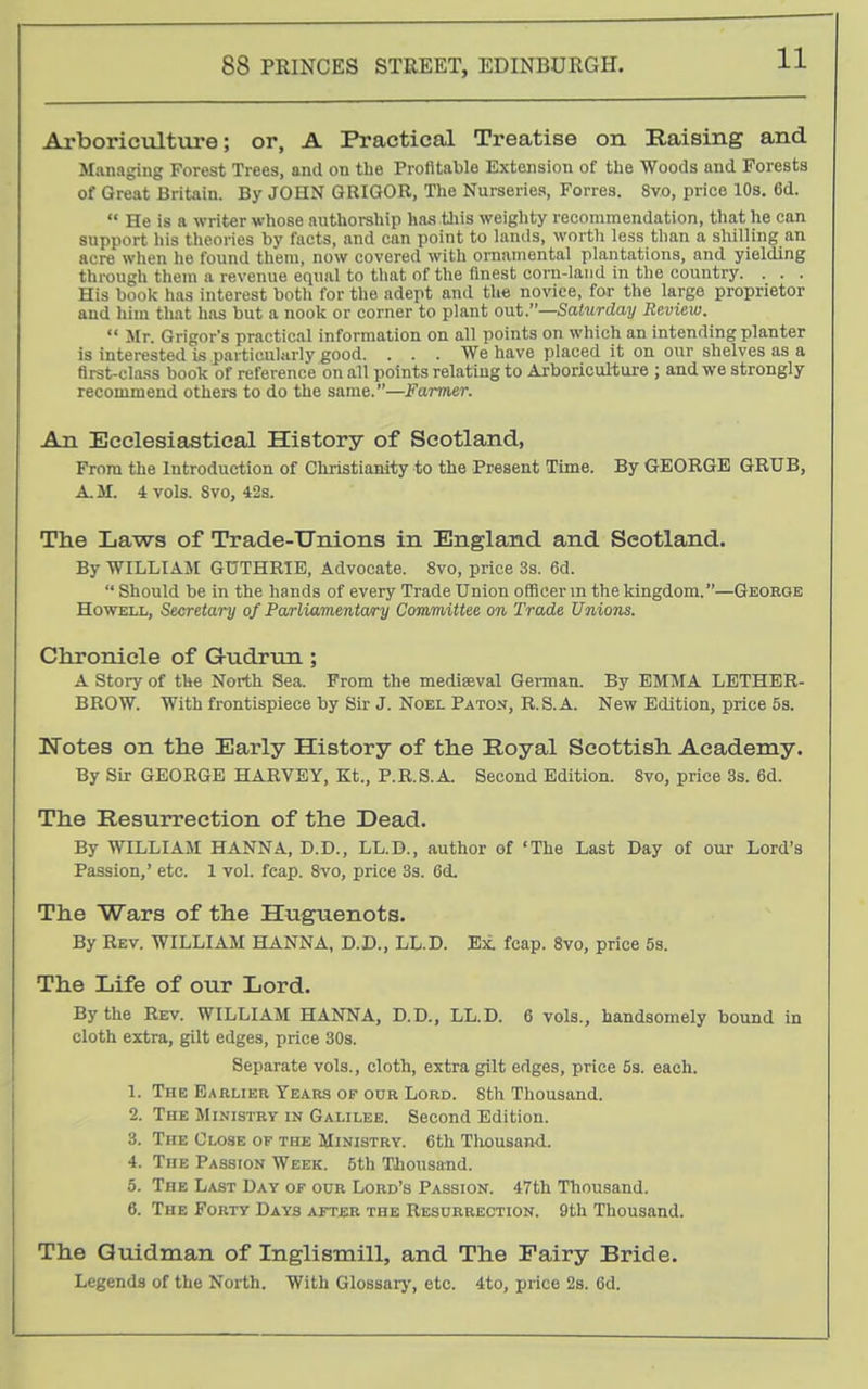 Arboriculture; or, A Practical Treatise on Raising and Managing Forest Trees, and on the Profitable Extension of the Woods and Forests of Great Britain. By JOHN GRIGOR, The Nurseries, Forres. 8vo, price 10s. 6d.  He is a writer whose authorship has tliis weighty recommendation, that he can support his theories by facts, and can point to lands, worth less than a shilling an acre when he found them, now covered with ornamental plantations, and yielding through them a revenue equal to that of the finest corn-land in the country. . . . His book has interest both for the adept and the novice, for the large proprietor and him that has but a nook or corner to plant out.—Satvrday Review.  Mr. Grigor's practical information on all points on which an intending planter is interested is particularly good. ... We have placed it on our shelves as a flrst-cla.ss book of reference on all points relating to Arboricul-ture ; and we strongly recommend othere to do the same.—Farmer. An Ecclesiastical History of Scotland, From the Introduction of Chi-istianity to the Present Time. By GEORGE GRUB, A.M. 4 vols. Svo, 42a. The Laws of Trade-Unions in England and Scotland. By WILLIAJt GUTHRIE, Advocate. Svo, price 3s. 6d.  Should be in the hands of every Trade Union officer m the kingdom.—George Howell, Secretary of Parliamenlwry Committee on Trade Unions. Chronicle of Gudrun; A Story of the North Sea. From the mediaeval German. By EMMA LETHER- BROW. With frontispiece by Sir J. Noel Patoij, R.S.A. New Edition, price 5s. Notes on the Early History of the Royal Scottish Academy. By Sir GEORGE HARVEY, Kt., P.R.S.A. Second Edition. Svo, price 3s. 6d. The Resurrection of the Dead. By WILLIAM HANNA, D.D., LL.D., author of 'The Last Day of our Lord's Passion,' etc. 1 vol. fcap. Svo, price 33. 6d. The Wars of the Huguenots. By Rev. WILLIAM HANNA, D.D., LL.D. Bt fcap. Svo, price 5s. The Life of our Lord. By the Rev. WILLIAM HANNA, D.D., LL.D. 6 vols., handsomely bound in cloth extra, gilt edges, price 30s. Separate vols., cloth, extra gilt edges, price 53. each. 1. The Earlier Years op our Lord. 8th Thousand. 2. The Ministry in Galilee. Second Edition. 3. The Close of the Ministry. 6th Tliousand. 4. The Passion Week. 5th Thousand. 5. The Last Day of our Lord's Passion. 47th Thousand. 6. The Forty Days after the Resurrection. 9th Thousand. The Quidman of Inglismill, and The Eairy Bride. Legends of the North. With Glossarj', etc. 4to, price 2s. 6d.