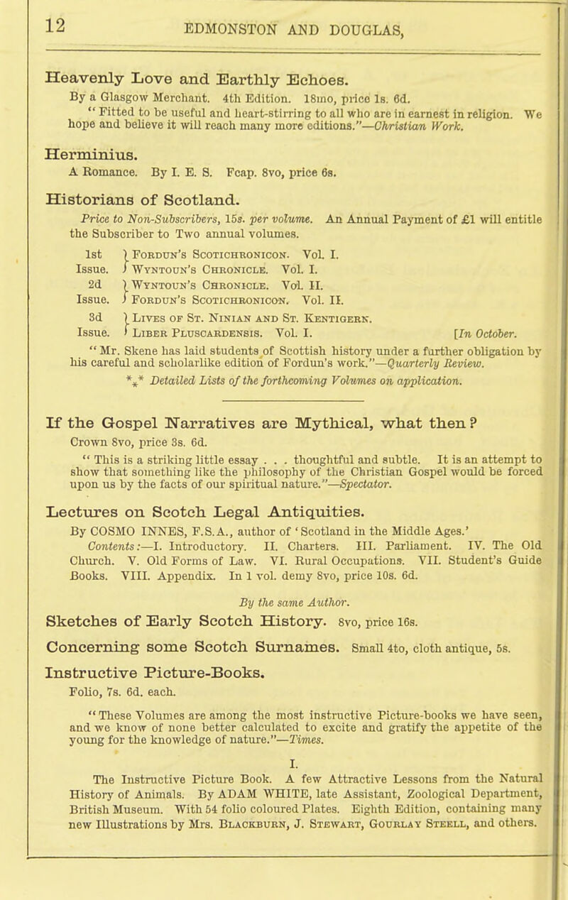 Heavenly Love and Earthly Echoes. By a Glasgow Merchant. 4th Edition. 18ino, price Is. ed. Fitted to be useful and heart-stii ring to all who are in earnest in religion. We hope and believe it will reach many more editions.—CArisiiaw Work. Herminius. A Eomance. By I. E. S. Fcap. 8vo, price 6s. Historians of Scotland. Price to Non-Subscribers, 15s. per volume. An Annual Payment of £1 will entitle the Subscriber to Two annual volumes. 1st ) Fordun's Scotichronicon. Vol. I. Issue, i Wyntoun's Chronicle. Vol. I. 2d ) Wyntoun's Chronicle. Vol. II. Issue. J Fordun's Scotichb,onic»n. Vol. II. 3d \ Lives op St. Ninian and St. Kentigeek. Issue. ) Liber Pluscardensis. Vol. I. [In October. Mr. Skene has laid students of Scottish history under a further obligation by his careful and scholaiiilce edition of Fordun's work.—Quarterly Review. *:,.* Detailed Lists of the forthcoming Volumes on application. If the Gospel Narratives are Mythical, what then ? Crown 8vo, price 3s. 6d. This is a striking little essay . . . thoughtful and subtle. It is an attempt to show that something like the philosophy of the Christian Gospel would be forced upon us by the facts of our spiritual nature.—Spectator. Lectures on Scotch Legal Antiquities. By COSMO INNES, F.S.A., author of 'Scotland in the Middle Ages.' Contents:—!. Introductory. II. Charters. III. Parliament. IV. The Old Church. V. Old Forms of Law. VI. Rural Occupations. VII. Student's Guide Books. VIII. Appendix. In 1 vol. demy 8vo, price 10s. 6d. By the same Author. Sketches of Early Scotch History. 8vo, price i6s. Concerning some Scotch Surnames. Small 4to, cloth antique, 5s. Instructive Picture-Books. roUo, Ts. 6d. each. These Volumes are among the most instructive Picture-books we have seen, and we know of none better calculated to excite and gratify the appetite of the young for the knowledge of nature.—Tim:es. I. The Instructive Picture Book. A few Attractive Lessons from the Natural History of Animals. By ADAM WHITE, late Assistant, Zoological Department, British Museum. With 54 folio coloured Plates. Eighth Edition, containing many new Illustrations by Mrs. Blackburn, J. Stewart, Gourlay Stekll, and others.