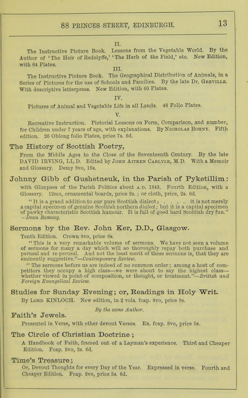 II. The Instructive Picture Book. Lessons from the Vegetable World. By the Author of ' The Heir of RodolyfTe, ' The Herb of the Field,' etc. New Edition, with t>4 Plates. III. The Instructive Picture Book. The Geographical Distribution of Animals, in a Series of Pictures for the use of Schools and Families. By the late Dr. Greville. With descriptive letterpress. New Edition, with 60 Plates. IV. Pictures of Animal and Vegetable Life in all Lands. 48 Folio Plates. V. Recreative Instruction. Pictorial Lessons on Form, Comparison, and number, for Children under 7 years of age, with explanations. By Nicholas Bohnt. Fifth edition. 26 Oblong folio Plates, price 7s. 6d. The History of Scottish Poetry, From the Middle Ages to the Close of the Seventeenth Century. By the late DAVID IRVING, LL.D. Edited by John Aitken Carlyle, M.D. With a Memoir and Glossary. Demy Svo, 16s. Johnny Gibb of Gushetnenk, in the Parish of Pyketillim: with Glimpses of the Parish Politics about a.d. 1843. Fourth Edition, with a Glossary. 12mo, ornamental boards, price 2s. ; or cloth, price, 2s. 6d. It is a grand addition to our pure Scottish dialect; .... it is not merely a capital specimen of genuine Scottish northern dialect; but it is a capital specimen of pawky characteristic Scottish humour. It is full of good hard Scottish dry fun. - Dean Ramsay. Sermons by the Rev. John Ker, D.D., Glasgow. Tenth Edition. Crown Svo, price 6s. This is a very remarkable volume of sermons. We have not seen a volume of sermons for many a day which will so thoroughly repay both purchase and perusal and re-perusal. And not the least merit of these sermons is, that they are eminently suggestive.—Contemporary Review. The sermons before us are indeed of no common order ; among a host of com- petitors they occupy a high class—we were about to say the highest class— whether viewed in point of composition, or thought, or treatment.—British and Foreign Evangelical Review. Studies for Sunday Evening; or. Readings in Holy Writ. By Lord KINLOCH. New edition. In 2 vols. fcap. Svo, price 9s. By the same Author. Paith's Jewels. Presented in Verse, with other devout Verses. Ex. fcap. Svo, price 5s. The Circle of Christian Doctrine ; A Handbook of Faith, framed out of a Layman's experience. Third and Cheaper Edition. Fcap. Svo, 2s. 6d. Time's Treasure; Or, Devout Thoughts for every Day of the Tear. Expressed in verse. Fourth and Cheaper Edition. Fcap. Svo, price 33. 6d.