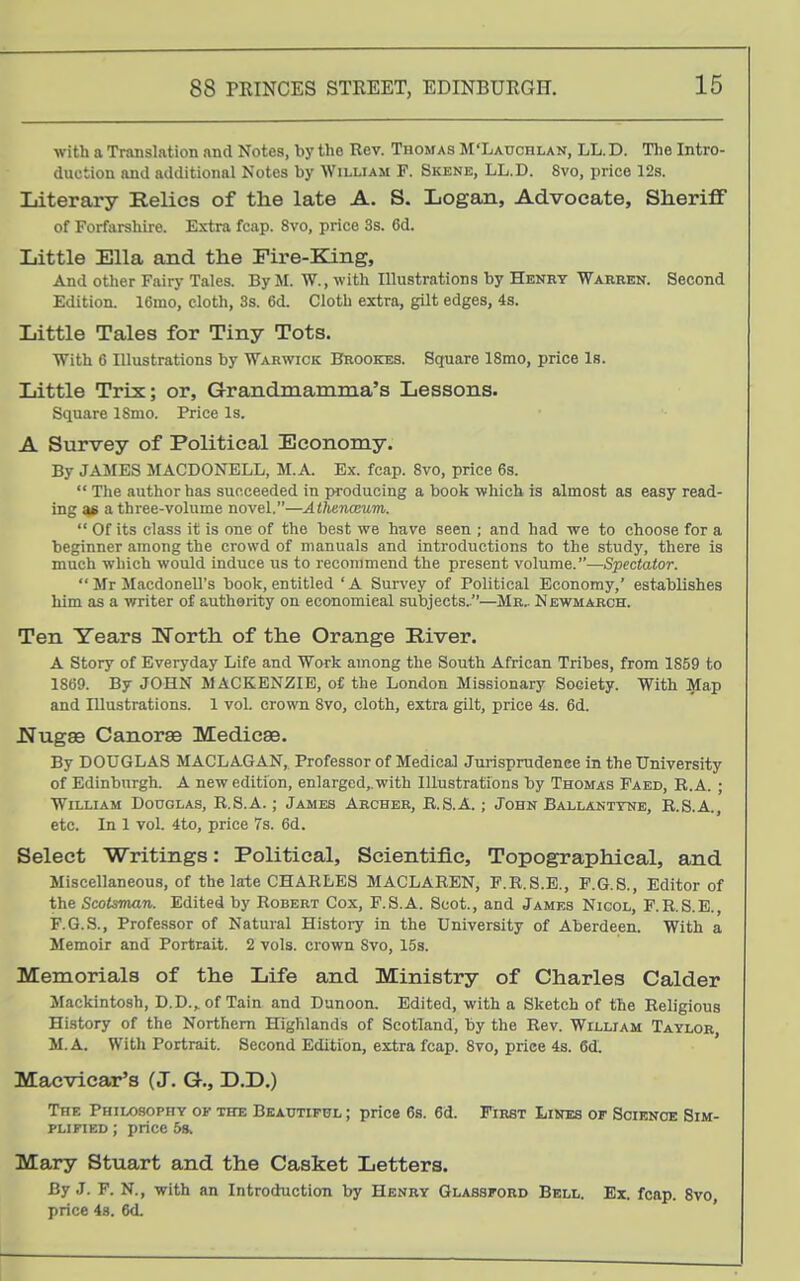 with a Translation and Notes, by the Rev. Thomas M'Lauohlan, LL. D. The Intro- duction and additional Notes by William F. Skene, LL.D. 8vo, price 12s. Literary Relics of the late A. S. Logan, Advocate, Sheriff of Forfarshire. Extra fcap. Svo, price 3s. 6d. Little Ella and the Fire-Eang, And other Fairy Tales. By M. W., with Illustrations by Henry Warren. Second Edition. 16mo, cloth, 3s. 6d. Cloth extra, gilt edges, 4s. Little Tales for Tiny Tots. With 6 Illustrations by Warwick Brookes. Square 18mo, price Is. Little Trix; or, Grandmamma's Lessons. Square ISmo. Price Is. A Survey of Political Economy. By JA3IES MACDONELL, M.A. Ex. fcap. Svo, price 6s.  The author has succeeded in producing a book which is almost as easy read- ing 3fi a three-volume novel.—Athenceum.  Of its class it is one of the best we have seen ; and had we to choose for a beginner among the crowd of manuals and introductions to the study, there is much which would induce us to recommend the present volume.—Spectator.  Mr Macdonell's book, entitled ' A Survey of Political Economy,' establishes him as a writer of authority on economical subjects..—Mr^ Newmarch. Ten Years North of the Orange River. A Story of Everyday Life and Work among the South African Tribes, from 1859 to 1869. By JOHN MACKENZIE, of the London Missionary Society. With i^ap and Illustrations. 1 vol. crown Svo, cloth, extra gilt, price 4s. 6d. lJugae Canorae Medieae. By DOUGLAS MACLAGAN, Professor of Medical Jurisprudence in the University of Edinburgh. A new edition, enlarged,.with Illustrations by Thomas Paed, R.A. ; William Douglas, R.S.A. ; James Archer, R.S.A. ; John Ballanttne, R.S.A., etc. In 1 vol. 4to, price 7s. 6d. Select Writings: Political, Scientific, Topographical, and Miscellaneous, of the late CHARLES MACLAREN, P.R.S.E., F.G.S., Editor of the Scotsman. Edited by Robert Cox, F.S.A. Scot., and James Nigol, P.R.S.E., F.Q.S., Professor of Natural History in the University of Aberdeen. With a Memoir and Portrait. 2 vols, crown Svo, 15s. Memorials of the Life and Ministry of Charles Calder Mackintosh, D.D.,.of Tain and Danoon. Edited, with a Sketch of the Religious History of the Northern Highlands of Scotland, by the Rev. William Taylor M.A. With Portrait. Second Edition, extra fcap. Svo, price 4s. 6d. Macvicar's (J. G., D.D.) The Philosophy of the Beautiful ; price 6s. 6d. First Lines or SciENcac Sim- plified ; price 5s. Mary Stuart and the Casket Letters. By J. F. N., with an Introduction by Henry Glassford Bell. Ex. fcap. Svo price 48. 6d.