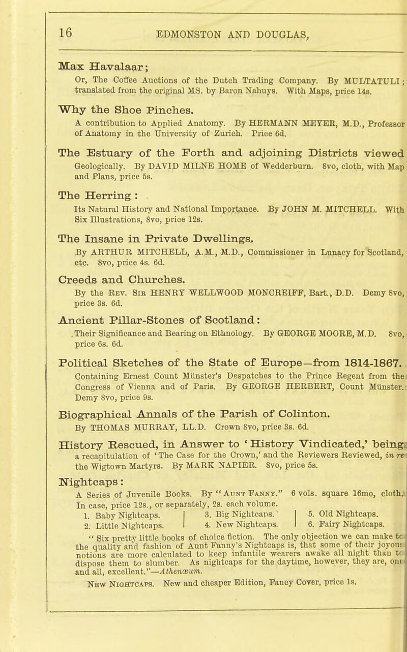 Max Havalaar; Or, The Coffee Auctions of the Dutch Trafling Company. By MULTATULI; translated from the original MS. by Baron Nahuys. With Maps, price 14fl. Why the Shoe Pinches. A contribution to Applied Anatomy. By HERMANN MEYER, M.D., Professor of Anatomy in the University of Zurich. Price 6d. The Estuary of the Forth and adjoining Districts viewed Geologically. By DAVID MILNE HOME of Wedderbum. 8vo, cloth, with Map and Plans, price 5s. The Herring : Its Natural History and National Importance. By JOHN M. MITCHELL. With Six Illustrations, 8vo, price 12s. The Insane in Private Dwellings. By ARTHUR MITCHELL, A.M., M.D., Commissioner in Lunacy for'Scotland, etc. 8vo, price 43. 6d. Creeds and Churches. By the Rev. Sib HENRY WELLWOOD MONCRBIPP, Bart., D.D. Demy 8vo, price 3s. 6d. Ancient Pillar-Stones of Scotland: . Their Significance and Bearing on Ethnology. By GEORGE MOORE, M. D. 8vo, price 6s. 6d. Political Sketches of the State of Europe—from 1814-1867.. Containing Ernest Count Miinster's Despatches to the Prince Regent from the: Congress of Vienna and of Paris. By GEORGE HERBERT, Count Mtinster. Demy Svo, price 9s. Biographical Annals of the Parish of Colinton. By THOMAS MURRAY, LL.D. Crovra 8vo, price 3s. 6d. History Rescued, in Answer to ' History Vindicated,' beingf a recapitulation of ' The Case for the Crown,' and the Reviewers Reviewed, in rtr the Wigtown Martyrs. By MARK NAPIER. Svo, price 5s. Nightcaps: A Series of Juvenile Books. By Aunt Fanny. 6 vols, square 16mo, cloth> In case, price 12s., or separately, 2s. each volume. 1. Baby Nightcaps. I 3. Big Nightcaps.' I 5. Old Nightcaps. 2. Little Nightcaps. I 4. New Nightcaps. I 6. Fairy Nightcaps.  Six pretty little books of choice fiction. The only objection we can make tc^ the quality and fashion of Aunt Fanny's Nightcaps is, that some of their joyous: notions are more calculated to keep infantile wearers awake all night than tc- dispose them to slumber. As nightcaps for the daytime, however, they are, ont; and all, excellent.—Athenceum. New Niqhtcaps. New and cheaper Edition, Fancy Cover, price Is.
