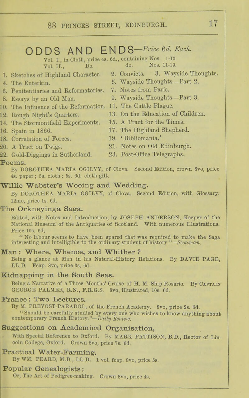 ODDS AND EUDS—P^-^<^^Gd.M. Vol. I., in Cloth, price 4s. Cd., containing Nos. 1-10. Vol. II., Do. do. Nos. 11-19. 1. Sketches of Highland Character. 2. Convicts. 3. Wayside Thoughts. 4. The Enterlvin. 5. Wayside Thoughts—Part 2. 6. Penitentiaries and Reformatories. 7. Notes from Paris. 8. Essays by an Old Man. 9. Wayside Thoughts—Part 3. 10. The Influence of the Reformation. 11. Tlie Cattle Plague. 12. Rough Night's Quarters. 13. On the Education of Children. 14. The Stoimontfield Experiments. 15. A Tract for the Times. 16. Spain in 1866. 17. The Highland Shepherd. 18. Correlation of Forces. 19. 'Bibliomania.' 20. A Tract on Twigs. 21. Notes on Old Edinburgh. 22. Gold-Diggings in Sutherland. 23. Post-OfiBce Telegraphs. Poems. By DOROTHEA MARIA OGILVT, of Clova. Second Edition, crown 8vo, price 4s. paper ; 5s. cloth ; 5s. 6d. cloth gilt. ■Willie Wabster's Wooing and Wedding. By DOROTHEA MARIA OGILVY, of Clova. Second Edition, with Glossary. 12mo, price Is. 6d. The Orkneyinga Saga. Edited, with Notes and Introduction, hy JOSEPH ANDERSON, Keeper of the National Museum of the Antiquaries of Scotland. With numerous Illustrations. Price 10s. 6d. No labour seems to have been spared that was required to make the Saga interesting and intelligible to the ordinaiy student of history.—Scotsman. Man : Where, Whence, and Whither ? Being a glance at Man in his Natural-History Relations. By DAVID PAGE, LL.D. Fcap. 8vo, price 3s. 6d. Kidnapping in the South Seas. Being a Narrative of a Three Months' Cruise of H. M. Ship Rosario. By Captain GEORGE PALMER, R.N., F.R.G.S. 8vo, iUustrated, 10s. 6d. France: Two Lectures. By .M. PREVOST-PARADOL, of the French Academy. 8vo, price 2s. 6d. Should be carefully studied by every one who wishes to know anything about contemporary French History.—Daily Review. Suggestions on Academical Organisation, With Special Reference to Oxford. By MARK PATTISON, B.D., Rector of Lin- coln College, Oxford. Crown 8vo, price 7s. 6d. Practical Water-Farming. By WM. PEAHD, M.D., LL.D. 1 vol. fcap. Svo, price 5s. Popular Genealogists; Or, The Art of Pedigree-making. Crown Svo, price 48.