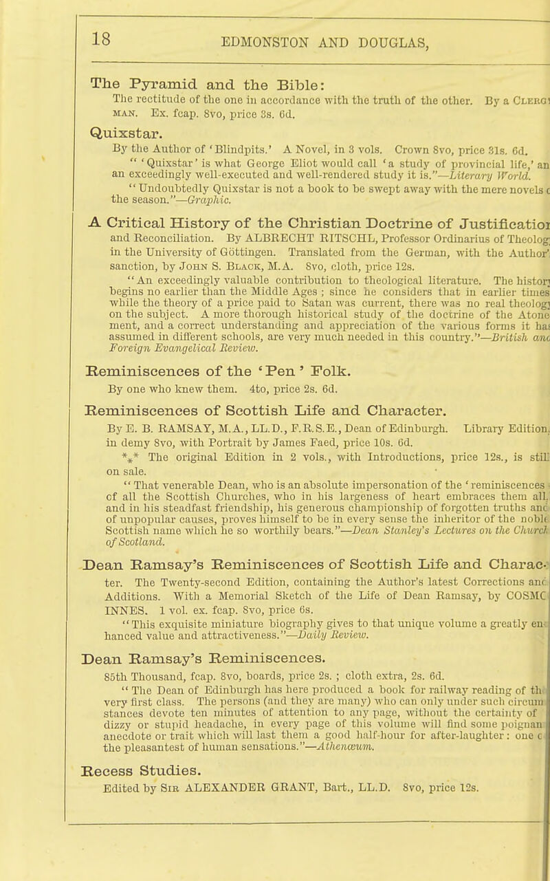 The Pyramid and the Bible: The rectitude of the one in accordance with the truth of the other. By a Clergi MAN. Ex. fcap. 8vo, price 3s. 6d. Quixstar. By the Author of 'Blindpits.' A Novel, in 3 vols. Crown 8vo, price 31s. Cd.  'Quixstar' is what George Eliot would call 'a study of provincial life,' an an exceedingly well-executed and well-rendered study it is.—Literary World.  Undoubtedly Quixstar is not a book to be swept away with the mere novels c the season.—Graphic. A Critical History of the Christian Doctrine of Justificatioi and Reconciliation. By ALBEECHT EITSCHL, Professor Ordinarius of Theolog; in the University of Gottingeu. Translated from the German, with the Author', sanction, by John S. Black, M.A. 8vo, cloth, price 12s. An exceedingly valuable contribution to theological literature. The historj begins no earlier than the Middle Ages ; since he considers that in earlier times while the theory of a price paid to ISatan was current, there was no real theology on the subject. A more thorough historical study of the doctrine of the Atone ment, and a correct understanding and appreciation of the various forms it has assumed in different schools, are very much needed in this country.—British am Foreign Evangelical Review. Eerainiscences of the ' Pen ' Polk. By one who knew them. 4to, price 2s. 6d. Reminiscences of Scottish Life and Character. By E. B. RAMSAY, M.A., LL.D., F.R.S.E., Dean of Edinbiugh. Library Edition, in demy Svo, with Portrait by James Faed, price 10s. Od. *** The original Edition in 2 vols., with Introductions, price 12s., is stiL on sale.  That venerable Dean, who is an absolute impersonation of the ' reminiscences of all the Scottish Churches, who in his largeness of heart embraces them all. and ill his steadfast friendship, his generous championship of forgotten truths am of unpopular causes, proves himself to be in every sense the inheritor of the noblt Scottish name which he so worthily bears.—Dean Stanley's Lectures on the Churcl of Scotland. Dean Kamsay's Reminiscences of Scottish Life and Charac- ter. The Twenty-second Edition, containing the Author's latest Corrections an( Additions. With a Memorial Sketch of tlie Life of Dean Ramsay, by COSMC INNES. 1 vol. ex. fcap. Svo, price (is. This exquisite miniature biography gives to that unique volume a greatly em hanced value and attractiveness.—Daily Review. Dean Ramsay's Reminiscences. 85th Thousand, fcap. Svo, boards, price 2s. ; cloth extra, 2s. 6d.  The Dean of Edinburgh has here produced a book for railway reading of th< very first class. The persons (and they are manj') who can only under such circum stances devote ten minutes of attention to any page, without the certainty of dizzy or stupid headache, in every page of this vohune will find some iioignan anecdote or trait which will last them a good half-hour for after-laughter: one c, the pleasantest of human sensations.—Athenoium. Recess Studies. Edited by Sir ALEXANDER GRANT, Bart., LL.D. 8vo, price 12s.