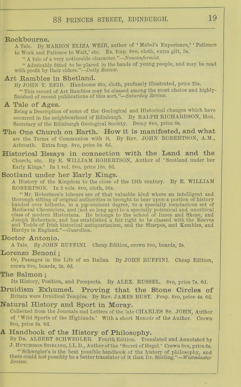 Koekbourne. A Tiilo. liy MARION ELIZA WEIR, author of ' Mabel's Experience,' ' Patience to Worlc and Pationee to Wait, etc. Ex. fcnp. Svo, cloth, extra gilt. Da. A tale of a very noticeable character.—iVo7ico)!/or»ii's<. '• Admirably fitted to be placed in the hands of young people, and may be read with profit by thoir cldei-s.—Aiiii/ Seview. Art Rambles in Shetland. By JOHN' T. REID. Handsome 4to, cloth, profusely illustrated, price 25s. This record of Art Rambles may be classed among the most choice and highly- finished of recent publications of this sort.—Saturday Review. A Tale of Ages. Being a Description of some of the Geological and Historical changes which have occurred in the neiglibourhood of Edinburgh. By RALPH RICHARDSON, Hon. Secretary of the Edinburgh Geological Society. Demy Svo, price 6s. The One Church on Earth. How it is manifested, and what are the Terms of Communion with it. By Rev. JOHN ROBERTSON, A.M., Arbroath. Extra fcap. Svo, price 3s. 6d. Historical Essays in connection with the Land and the Church, etc. By E. WILLIAM ROBERTSON, Author of ' Scotland under her Early Kings.' In 1 vol. Svo, price 10s. 6d. Scotland ixnder her Early Kings. A History of the Kingdom to the close of the 13th centuiy. By E. WILLIAM ROBERTSON. In 2 vols. Svo, cloth, 36s. Mr. Robertson's labours are of that valuable kind where an intelligent and thorough sifting of original authorities is brouglit to bear upon a portion of history handed over hitherto, in a pi;e-euiinent degree, to a specially mendacious set of Jlediasval Chroniclers, and (not so long ago) to a specially polemical and uncritical class of modern Historians. He belongs to the school of Innes and Skene, and Joseph Robertson, and has established a fair right to be classed with the Reeves and Todds of Irish historical antiquarianism, and the Shai-pes, and Kembles, and Hardys in England.—G^uardian. Doctor Antonio. A Tale. By JOHN RUFFINI. Cheap Edition, crown Svo, boards, 2s. Lorenzo Benoni ; Or, Passages in the Life of an Italian. By JOHN RUFFINI. Cheap Edition, crown Svo, boards, 2s. 6d. The Salmon ; Its Histoiy, Position, and Prospects. By ALEX. RUSSEL. Svo, price 7s. 6d. Druidism Exhumed. Proving that the Stone Circles of Britain were Druidical Temples. By Rev. JAMES RUST. Fcap. Svo, price 4s. 6d. Natural History and Sport in Moray. Collected from the Journals and Letters of the late CHARLES St. JOHN, Author of ' Wild Sports of the Highlands.* With a short Memoir of the Author. Crown Svo, price 8s. 6d. A Handbook of the History of Philosophy. By Dr. ALBERT SCHWEGLER. Fourth Edition. Translated and Annotated by J. Hutchi-sos Stirling, LL.D., Authorof the 'Secret of Hegel.' Crown Svo, price 6s. Schwegler'.s is the best possible handbook of the history of philosophy, and there could not possibly be a better translator of it than Dr. Stirling.—IKes<mi»s<er Hevievj.