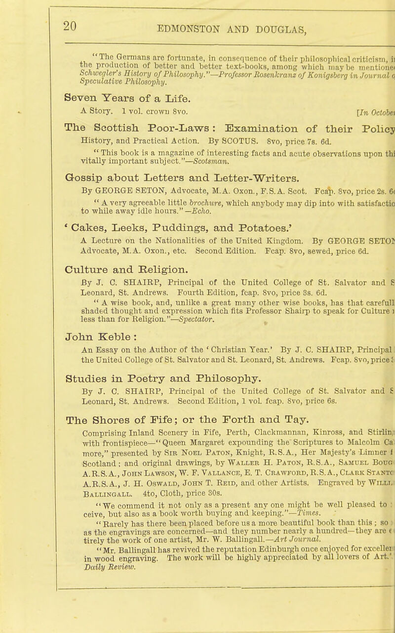 'The Germans are fortunate, in consequence of their pliilosopliicalcriticism, ii the production of better and better text-books, among which maybe mfintione( Schwegler's History of Philosophy.—Professor Rosenkranz of Konigsberg in Journal o Speculative Philosophy. Seven Years of a Life. A Story. 1 vol. crown 8vo. [In Octobei The Scottish Poor-Laws: Examination of their Policy History, and Practical Action. By SCOTUS. Svo, price 78. 6d. This book is a magazine of interesting facts and acute observations upon thi vitally important subject.—Scotsman. Gossip about Letters and Letter-Writers. By GEORGE SETON, Advocate, M.A. Oxon., F.S.A. Scot. Fca^i. Svo, price 2s. 6( A very agreeable little brochure, which anybody may dip into with satisfactio to while away idle hours.—£0/10. ' Cakes, Leeks, Puddings, and Potatoes.' A Lecture on the Nationalities of the United Kingdom. By GEORGE SETOJ Advocate, M.A. Oxon., etc. Second Edition. Fcap. Svo, sewed, price 6d. Cultiire and Religion. By J. C. SHAIRP, Principal of the United College of St. Salvator and S Leonard, St. Andrews. Fourth Edition, fcap. Svo, price 3s. 6d. A wise book, and, unlike a great many other wise books, has that careful! shaded thought and expression which fits Professor Shaii-p to speak for Culture ) less than for Religion.—Spectator. John Keble : An Essay on the Author of the ' Christian Tear.' By J. C. SHAIRP, Principal, the United College of St. Salvator and St. Leonard, St. Andrews. Fcap. Svo, price Studies in Poetry and Philosophy. By J. C. SHAIRP, Principal of the United College of St. Salvator and £ Leonard, St. Andrews. Second Edition, 1 voL fcap. Svo, price 6s. The Shores of Fife; or the Forth and Tay. Comprising Inland Scenery in Fife, Perth, Clackmannan, Kinross, and Stirling vrith frontispiece—Queen Margaret expounding the Scriptures to Malcolm Ca more, presented by Sib Noel Paton, Knight, R.S.A., Her Majesty's-Limner ) Scotland: and original drawings, by Waller H. Paton, R.S.A., Samuel Bouo A.R.S. A., John Lawson, W. F. Vallance, E. T. Crawford, R.S. A., Clark Stantc A.R.S.A., J. H. Oswald, John T. Reid, and other Ajtists. Engraved by Willi. Ballingall. 4to, Cloth, price 30s. We commend it not only as a present any one might be well pleased to : ceive, but also as a book worth buying and keeping.—Tiifics. Barely has there been placed before us a more beautiful book than this ; so as the engravings are concerned—and they number nearly a hundi-ed—they are c tirely the work of one artist, Mr. W. Ballingall.—^rt Journal. Mr. Ballingall has revived the reputation Edinburgh once en,joyed for excellei in wood engraving. The work will be highly appreciated by all lovers of Art.'- Daily Review.