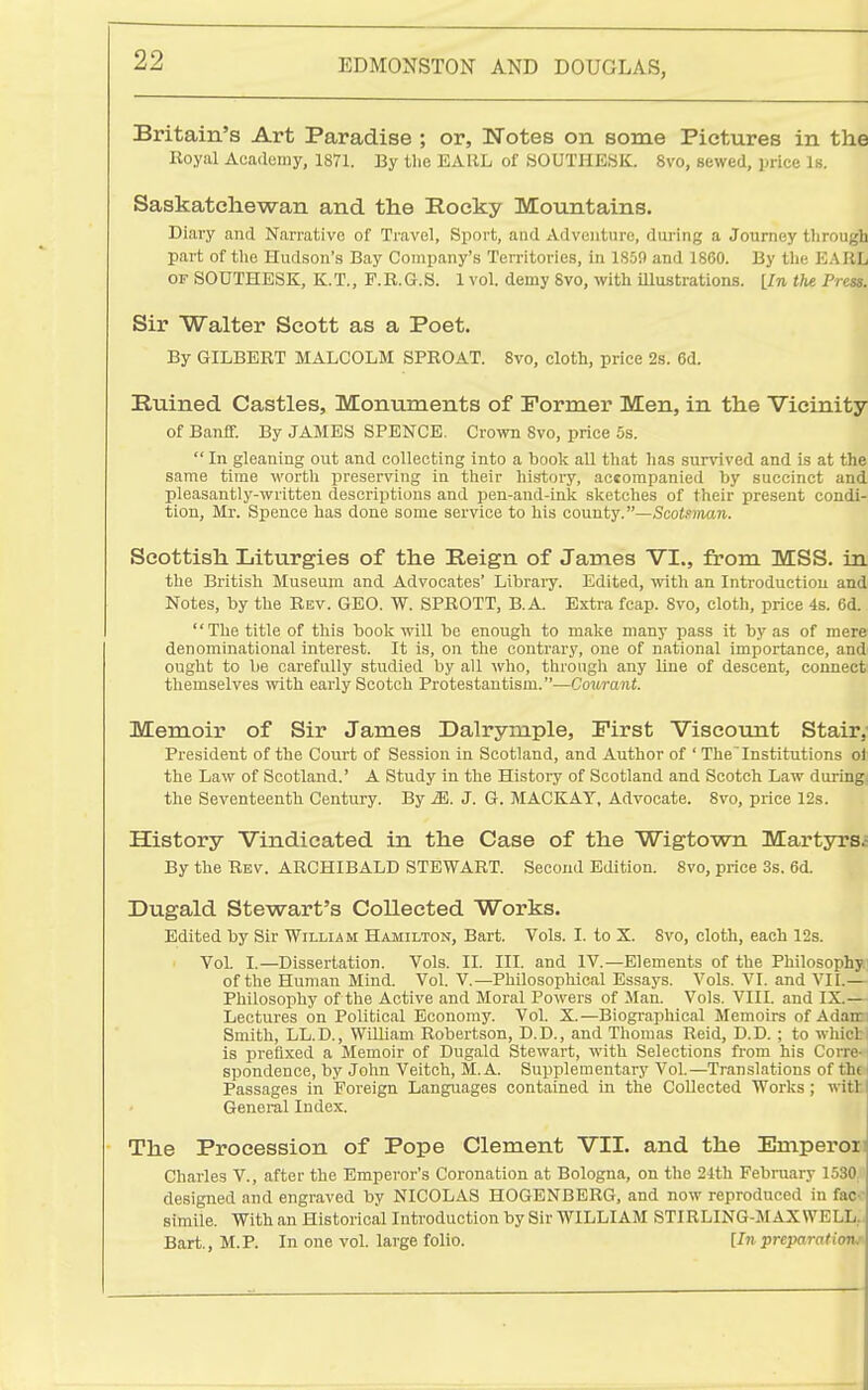 Britain's Art Paradise ; or, Notes on some Pictures in the Royal Academy, 1S71. By the EARL of SOUTIIESK. 8vo, sewed, price Is. Saskatchewan and the Rocky Mountains. Diary and Narrative of Travel, Sport, and Adventure, during a Journey through part of the Hudson's Bay Company's Territories, in 1859 and 1860. By the EARL OF SOUTHESK, K.T., F.R.G.S. 1 vol. demy 8vo, with illustrations. [In the Pres$. Sir Walter Scott as a Poet. By GILBERT MALCOLM SPROAT. 8vo, cloth, price 2s. 6d. Ruined Castles, Monuments of Former Men, in the Vicinity of Banff. By JAMES SPBNCE. Crown 8vo, price 5s.  In gleaning out and collecting into a book aU that has survived and is at the same time worth preserving in their history, accompanied by succinct and pleasantly-written descriptions and pen-and-inlt slcetches of their present condi- tion, Mr. Spence has done some service to his county.—,Sco<.«OT£in.. Scottish Liturgies of the Reign of James VI., from MSS. in the British Museum and Advocates' Libraiy. Edited, with an Introduction and Notes, by tlie Rev. GEO. W. SPROTT, B.A. Extra feap. 8vo, cloth, price 4s. 6d. The title of this book will be enough to make many pass it by as of mere denominational interest. It is, on tlie contrary, one of national importance, and ought to be carefully studied by all who, through any line of descent, connect themselves with early Scotch Protestantism.—Courant. Memoir of Sir James Dalrymple, First Viscotmt Stair,- President of the Court of Session in Scotland, and Author of ' The'Institutions ol the Law of Scotland.' A Study in the History of Scotland and Scotch Law during, the Seventeenth Century. By J. G. MACKAY, Advocate. 8vo, price 12s. History Vindicated in the Case of the Wigtown Martyrs^ By the Bev. ARCHIBALD STEWART. Second Edition. 8vo, price 3s. 6d. Dugald Stewart's Collected Works. Edited by Sir William Hamilton, Bart. Vols. I. to X. 8vo, cloth, each 12s. VoL I.—Dissertation. Vols. II. III. and IV.—Elements of the Philosophy; of the Human Mind. Vol. V.—Philosophical Essays. Vols. VI. and VII.— Philosophy of the Active and Moral Powers of Man. Vols. VIII. and IX.— Lectures on Political Economy. Vol. X.—Biograpliical Memoirs of Adair Smith, LL.D., William Robertson, D.D., and Thomas Reid, D.D. ; to whicl is prefixed a Memoir of Dugald Stewart, with Selections from his Corrc spondence, by John Veitch, M. A. Sujiplementary Vol.—Translations of thi Passages in Foreign Languages contained in the Collected Works ; witl General Index. The Procession of Pope Clement VII. and the Emperoii Charles V., after the Emperor's Coronation at Bologna, on the 24th February 1530 designed and engraved by NICOLAS HOGBNBERG, and now reproduced in fac- simile. With an Historical Introduction by Sir WILLIAM STIRLING-MAXWELL,. Bart., M.P. In one vol. large folio. [In preparationj'