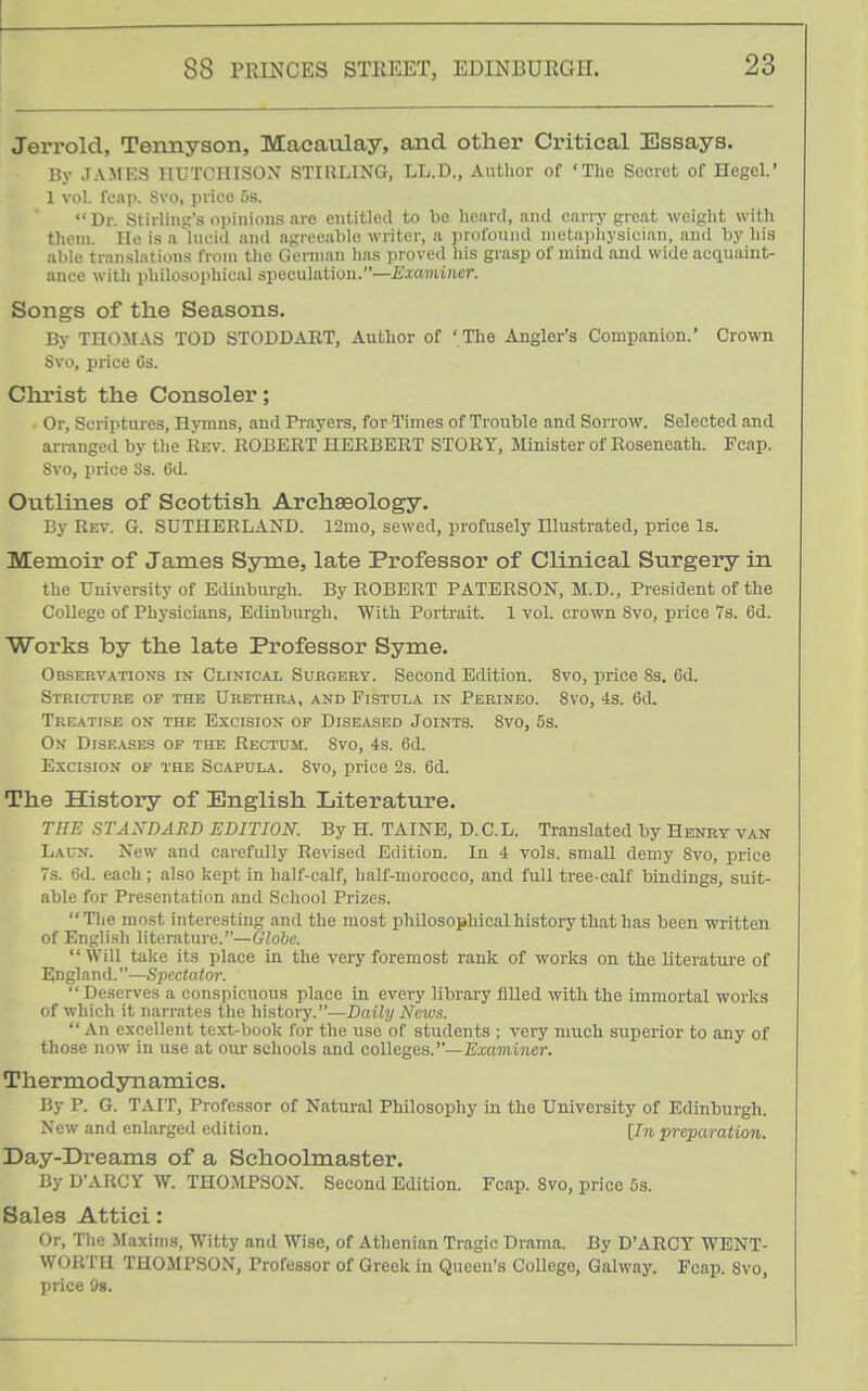 Jerrold, Tennyson, Macaxilay, and other Critical Essays. By JAMES HUTCHISON STIRLING, LL.D., Author of 'The Secret of Hegel.' 1 vol. reap. Svo, price t>s. Dr. Stirling's opinions are entitled to be heard, and carr.y great weight with them. Ho is a lucid and agreeable writer, a profound metaphysician, and by his able translations from the German has ])roved his grasp of mind and wide acquaint- ance with philosophical speculation.—Examiner. Songs of the Seasons. By THOJIAS TOD STODDART, Author of ' The Angler's Companion.' Crown Svo, price Cs. Christ the Consoler; Or, Scriptures, Hymns, and Prayers, for Times of Trouble and Sorrow. Selected and arranged by the Rev. ROBERT HERBERT STORY, Minister of Boseneath. Fcap. Svo, price 3s. 6d. Outlines of Scottish Archaeology. By Rev. G. SUTHERLAND. 12mo, sewed, profusely Illustrated, price Is. Memoir of James Syme, late Professor of Clinical Surgery in the University of Edinburgh. By ROBERT PATERSON, M.D., President of the College of Physicians, Edinburgh, With Portrait. 1 vol. crown Svo, price 7s. 6d. Works by the late Professor Syme. Observations in Clinical Surgery. Second Edition. Svo, price Ss, 6d. Stricture of the Urethra, and Fistula in Perineo. Svo, 4s. 6d. Treatise on the Excision of Diseased Joints. Svo, 5s. On Diseases of the Rectum. Svo, 4s. 6d. Excision of the Scapula. Svo, price 2s. 6d. The History of English Literature. THE STANDARD EDITION. By H. TAINE, D.C.L. Translated by Henry van Laun. New and carefully Revised Edition. In 4 vols, small demy Svo, price 7s. 6d. each; also kept in half-calf, half-morocco, and full tree-calf bindings, suit- able for Presentation and School Prizes. The most interesting and the most philosophical history that has been written of English literature.—Globe. Will take its place in the very foremost rank of works on the literature of England.—Spectator.  Deserves a conspicuous place in every library filled with the immortal works of which it narrates the history.—Daily Nc^vs. An excellent text-book for the use of students ; very much superior to any of those now in use at oui- schools and colleges.—Examiner. Thermodynamics. By P. G. TAIT, Professor of Natural Philosophy in the University of Edinburgh. New and enlarged edition. [In preparation. Day-Dreams of a Schoolmaster. By D'ARCY W. THOMPSON. Second Edition. Fcap. Svo, price 5s. Sales Attici: Or, The Maxims, Witty and Wise, of Athenian Tragic Drama. By D'ARCY WENT- WORTH THOMPSON, Professor of Greek in Queen's College, Qalway. Fcap. Svo, price 9g.