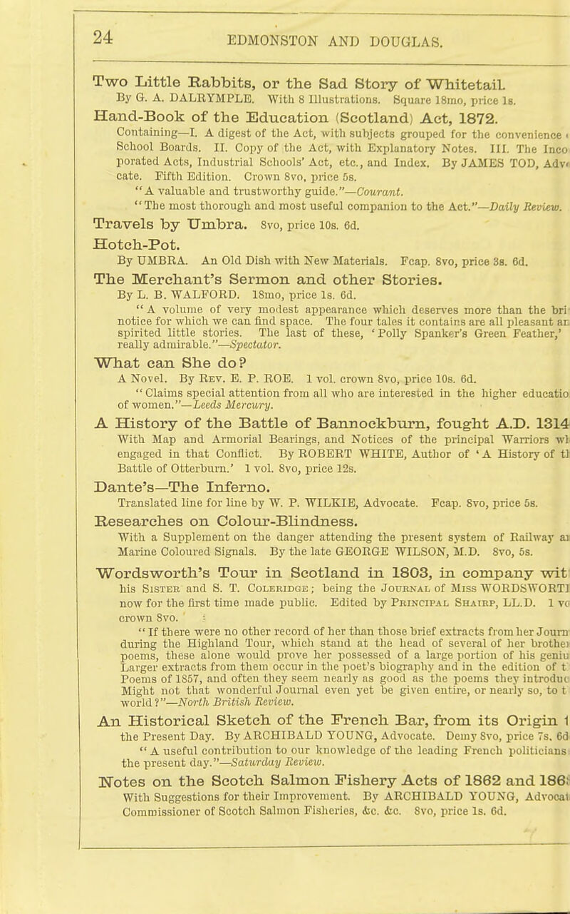 Two Little Rabbits, or the Sad Story of WhitetaiL By G. A. DALRYMPLE. With 8 Illustrations. Square 18ino, price Is. Hand-Book of the Education (Scotland) Act, 1872. Containing—I. A digest of the Act, with subjects grouped for the convenience < School Boards. 11. Copy of the Act, with Explanatory Notes. III. The Inco- porated Acts, Industrial Schools' Act, etc., and Index. By JAMES TOD, Adv« cate. Fiftli Edition. Crown Svo, price 5s. A valuable and trustworthy guide.—Courant.  The most thorough and most useful companiou to the Act.—Daily Review. Travels by Umbra. Svo, price lOs. 6d. Hoteh-Pot. By UMBRA. An Old Dish with New Materials. Fcap. Svo, price 3b. 6d. The Merchant's Sermon and other Stories. By L. B. WALFORD. ISmo, price Is. 6d.  A volume of very modest appearance which deser\'es more than the bri- notice for which we can find space. The four tales it contains are all pleasant an spirited little stories. The last of these, 'Polly Spanker's Green Feather,' really admirable.—Spectator. What can She do? A Novel. By Rev. E. P. ROE. 1 vol. crown Svo, price 10s. 6d.  Claims special attention from all who are interested in the higher educatio of women.—Leeds Mercury. A History of the Battle of Bannockburn, fought A.D. 1314 With Map and Armorial Bearings, and Notices of the principal Warriors wl engaged in that Conflict. By ROBERT WHITE, Author of ' A History of t); Battle of Otterburn.' 1 vol. Svo, price 12s. Dante's—The Inferno. Translated line for line by W. P. WILKIE, Advocate. Fcap. Svo, price 58. Researches on Colour-Blindness. With a Supplement on the danger attending the present system of Railway a» Marine Coloured Signals. By the late GEORGE WILSON, M.D. Svo, 5s. Wordsworth's Tour in Scotland in 1803, in company wit( his Sister and S. T. Coleridge; being the Journal of Miss WORDSWORTI now for the first time made public. Edited by Principal Shairp, LL.D. 1 vo crown Svo.  If there were no other record of her than those brief extracts from her Joum during the Highland Tour, which stand at the head of several of her brothei poems, these alone would prove her possessed of a large jiortion of his geniu Larger extracts from them occur in the poet's biography and in the edition of t Poems of 1S57, and often they seem nearly as good as the poems they introduo Might not that wonderful Journal even yet be given entire, or nearly so, to t world?—North British Review. An Historical Sketch of the French Bar, from its Origin 1 the Present Day. By ARCHIBALD YOUNG, Advocate. Demy Svo, price 7s. 6d  A useful contribution to our knowledge of the leading French politicians) the present day.—Satxmlay Review. Wotes on the Scotch Salmon Fishery Acts of 1862 and 186J With Suggestions for their Improvement. By ARCHIBALD YOUNG, Advocat Commissioner of Scotch Salmon Fisheries, &c. &c. Svo, price Is. 6d.