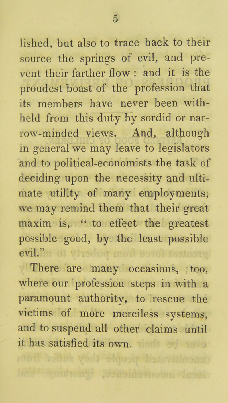 lished, but also to trace back to their source the springs of evil, and pre- vent their farther flow : and it is the proudest boast of the profession that its members have never been M^ith- held from this duty by sordid or nar- row-minded views. And, although in general we may leave to legislators and to political-economists the task of deciding upon the necessity and ulti- mate utility of many employments, we may remind them that their great maxim is,  to effect the greatest possible good, by the least possible evil. There are many occasions, too, where our profession steps in with a paramount authority, to rescue the victims of more merciless systems, and to suspend all other claims until it has satisfied its own.