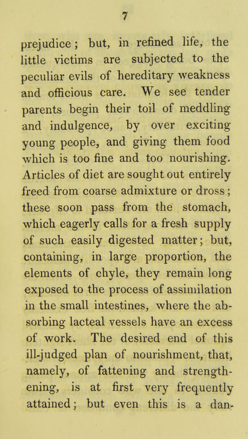 prejudice; but, in refined life, the little victims are subjected to the peculiar evils of hereditary weakness and officious care. We see tender parents begin their toil of meddling and indulgence, by over exciting young people, and giving them food which is too fine and too nourishing. Articles of diet are sought out entirely freed from coarse admixture or dross; these soon pass from the stomach, which eagerly calls for a fresh supply of such easily digested matter; but, containing, in large proportion, the elements of chyle, they remain long exposed to the process of assimilation in the small intestines, where the ab- sorbing lacteal vessels have an excess of work. The desired end of this ill-judged plan of nourishment, that, namely, of fattening and strength- ening, is at first very frequently attained; but even this is a dan-