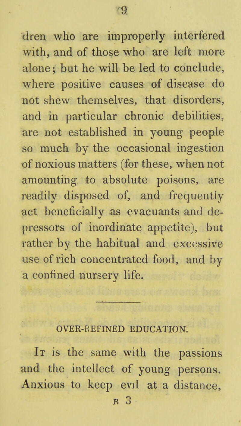 dren who are improperly interfered with, and of those who are left more alone; but he will be led to conclude, where positive causes of disease do not shew themselves, that disorders, and in particular chronic debilities, are not established in young people so much by the occasional ingestion of noxious matters (for these, when not amounting to absolute poisons, are readily disposed of, and frequently act beneficially as evacuants and de- pressors of inordinate appetite), but rather by the habitual and excessive use of rich concentrated food, and by a confined nursery life. OVER-REFINED EDUCATION. It is the same with the passions and the intellect of young persons. Anxious to keep evil at a distance, B 3