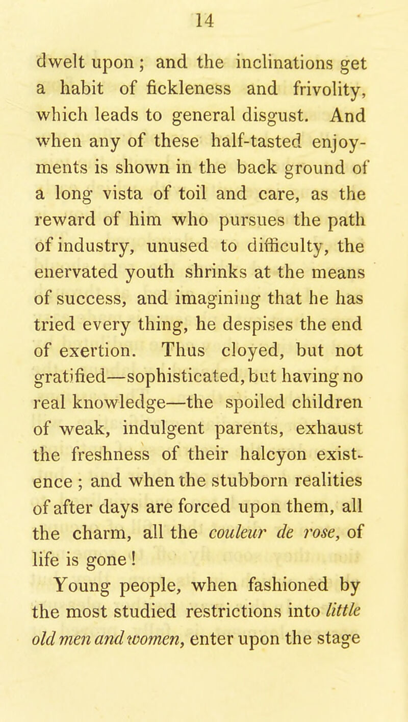 dwelt upon ; and the inclinations get a habit of fickleness and frivolity, which leads to general disgust. And when any of these half-tasted enjoy- ments is shown in the back ground of a long vista of toil and care, as the reward of him who pursues the path of industry, unused to difficulty, the enervated youth shrinks at the means of success, and imagining that he has tried every thing, he despises the end of exertion. Thus cloyed, but not gratified—sophisticated, but having no real knowledge—the spoiled children of weak, indulgent parents, exhaust the freshness of their halcyon exist- ence ; and when the stubborn realities of after days are forced upon them, all the charm, all the couleur de rose, of life is gone! Young people, when fashioned by the most studied restrictions into little old men and women, enter upon the stage