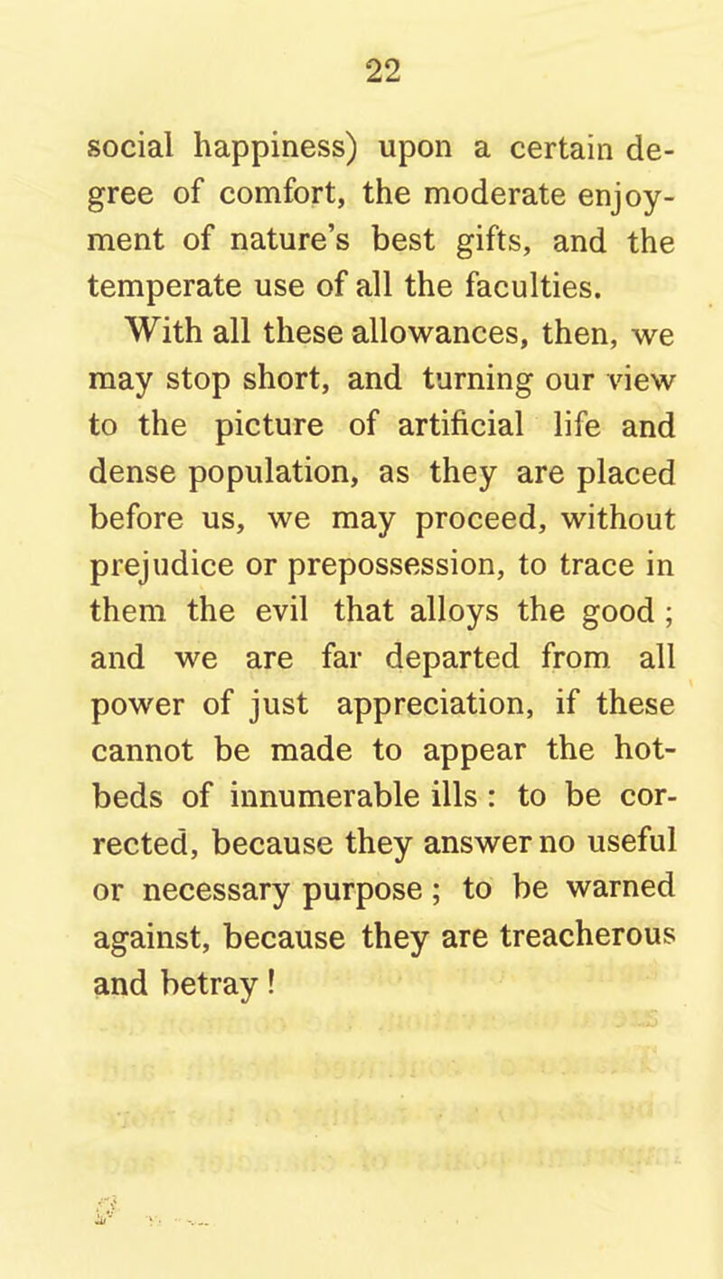 social happiness) upon a certain de- gree of comfort, the moderate enjoy- ment of nature's best gifts, and the temperate use of all the faculties. With all these allowances, then, we may stop short, and turning our view to the picture of artificial life and dense population, as they are placed before us, we may proceed, without prejudice or prepossession, to trace in them the evil that alloys the good; and we are far departed from all power of just appreciation, if these cannot be made to appear the hot- beds of innumerable ills : to be cor- rected, because they answer no useful or necessary purpose; to be warned against, because they are treacherous and betray! i, -y,