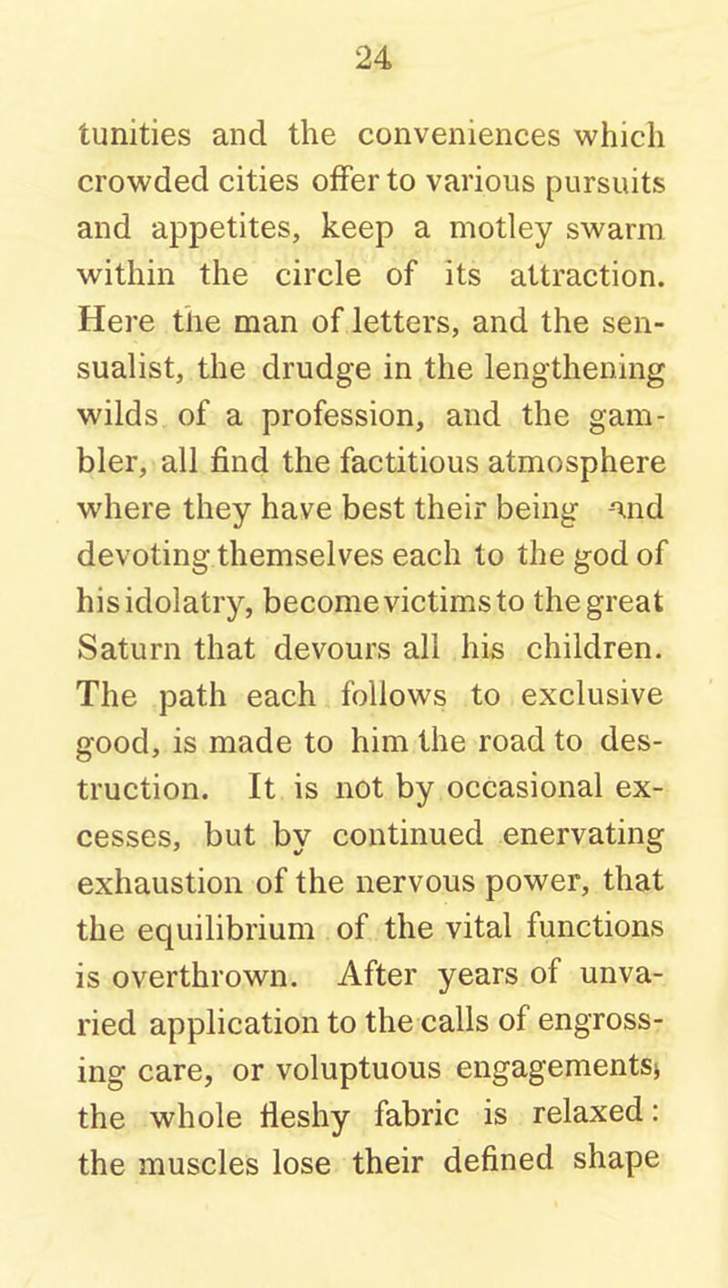 tunities and the conveniences which crowded cities offer to various pursuits and appetites, keep a motley swarm within the circle of its attraction. Here the man of letters, and the sen- sualist, the drudge in the lengthening wilds of a profession, and the gam- bler, all find the factitious atmosphere where they have best their being -ind devoting themselves each to the god of hisidolatry, become victims to the great Saturn that devours all his children. The path each follows to exclusive good, is made to him the road to des- truction. It is not by occasional ex- cesses, but by continued enervating exhaustion of the nervous power, that the equilibrium of the vital functions is overthrown. After years of unva- ried application to the calls of engross- ing care, or voluptuous engagements) the whole fleshy fabric is relaxed: the muscles lose their defined shape