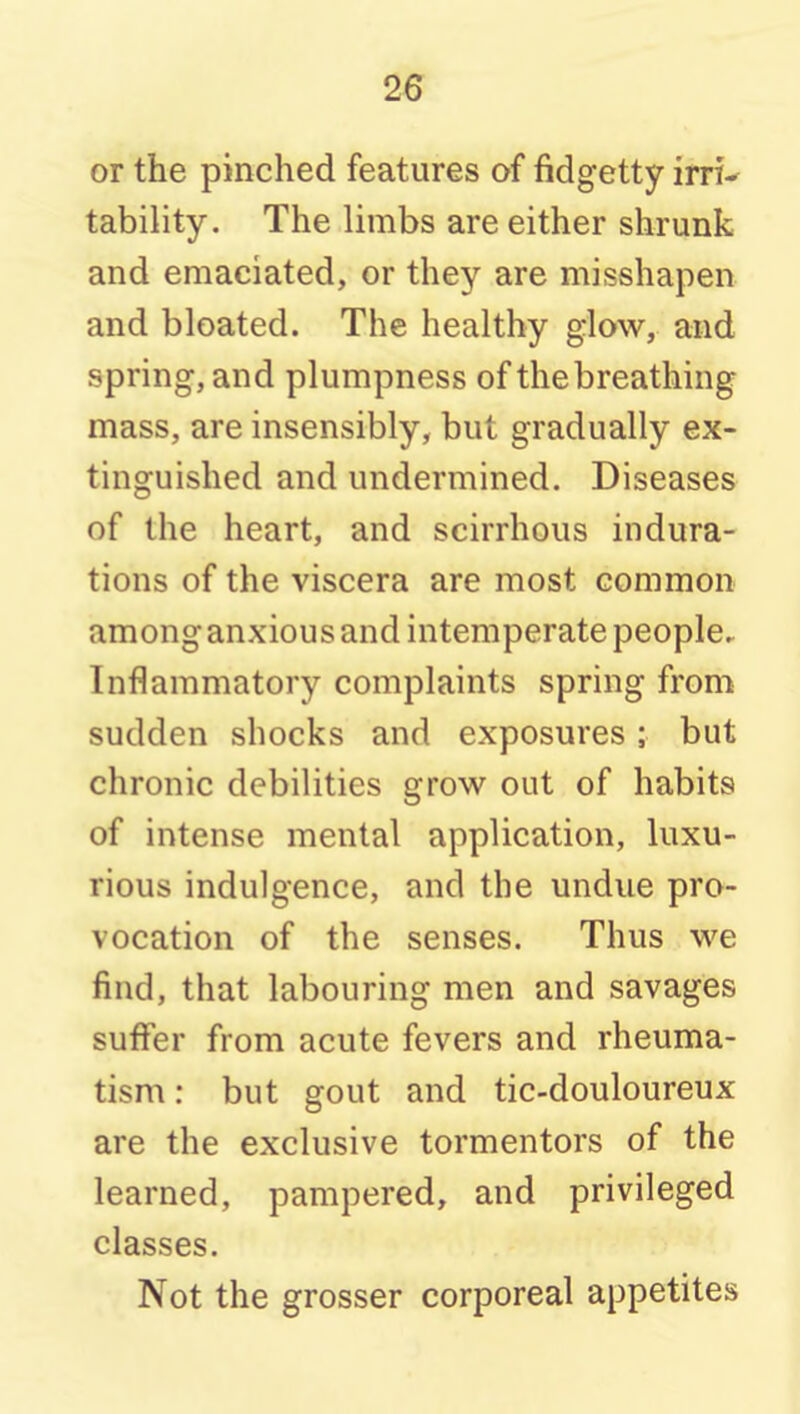 or the pinched features of fidgetty irri-^ tability. The limbs are either shrunk and emaciated, or they are misshapen and bloated. The healthy glow, and spring, and plumpness of the breathing mass, are insensibly, but gradually ex- tinguished and undermined. Diseases of the heart, and scirrhous indura- tions of the viscera are most common among anxious and intemperate people. Inflammatory complaints spring from sudden shocks and exposures; but chronic debilities grow out of habits of intense mental application, luxu- rious indulgence, and the undue pro- vocation of the senses. Thus we find, that labouring men and savages suffer from acute fevers and rheuma- tism : but gout and tic-douloureux are the exclusive tormentors of the learned, pampered, and privileged classes. Not the grosser corporeal appetites