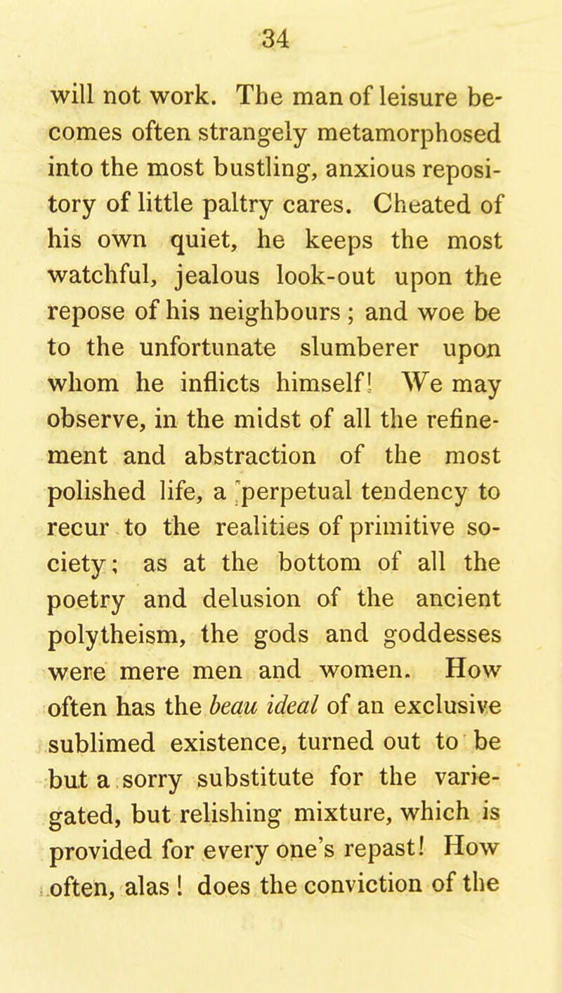 will not work. The man of leisure be- comes often strangely metamorphosed into the most bustling, anxious reposi- tory of little paltry cares. Cheated of his own quiet, he keeps the most watchful, jealous look-out upon the repose of his neighbours ; and woe be to the unfortunate slumberer upon whom he inflicts himself! We may observe, in the midst of all the refine- ment and abstraction of the most polished life, a ^perpetual tendency to recur to the realities of primitive so- ciety; as at the bottom of all the poetry and delusion of the ancient polytheism, the gods and goddesses were mere men and women. How often has the beau ideal of an exclusive sublimed existence, turned out to be but a sorry substitute for the varie- gated, but relishing mixture, which is provided for every one's repast! How .often, alas ! does the conviction of the