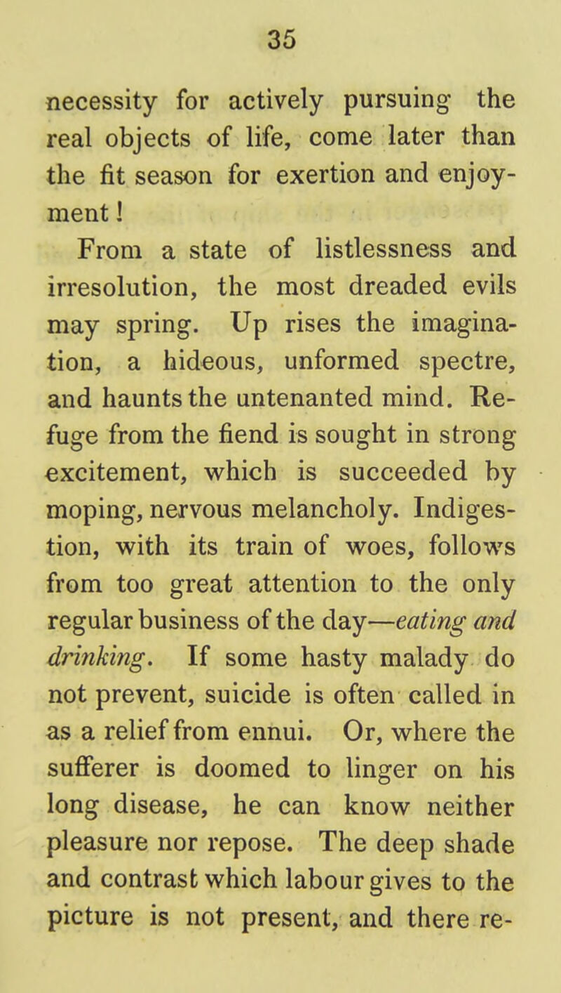 necessity for actively pursuing the real objects of life, come later than the fit season for exertion and enjoy- ment ! From a state of listlessness and irresolution, the most dreaded evils may spring. Up rises the imagina- tion, a hideous, unformed spectre, and haunts the untenanted mind. Re- fuge from the fiend is sought in strong excitement, vs^hich is succeeded by moping, nervous melancholy. Indiges- tion, with its train of woes, follows from too great attention to the only regular business of the day—eating and drinking. If some hasty malady do not prevent, suicide is often called in as a relief from ennui. Or, where the sufferer is doomed to linger on his long disease, he can know neither pleasure nor repose. The deep shade and contrast which labour gives to the picture is not present, and there re-