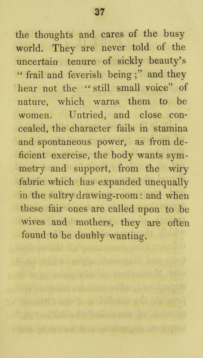 the thoughts and cares of the busy world. They are never told of the uncertain tenure of sickly beauty's  frail and feverish being ; and they hear not the  still small voice of nature, which warns them to be women. Untried, and close con- cealed, the character fails in stamina and spontaneous power, as from de- ficient exercise, the body wants sym- metry and support, from the wiry fabric which has expanded unequally in the sultry drawing-room: and when these fair ones are called upon to be wives and mothers, they are often found to be doubly wanting.