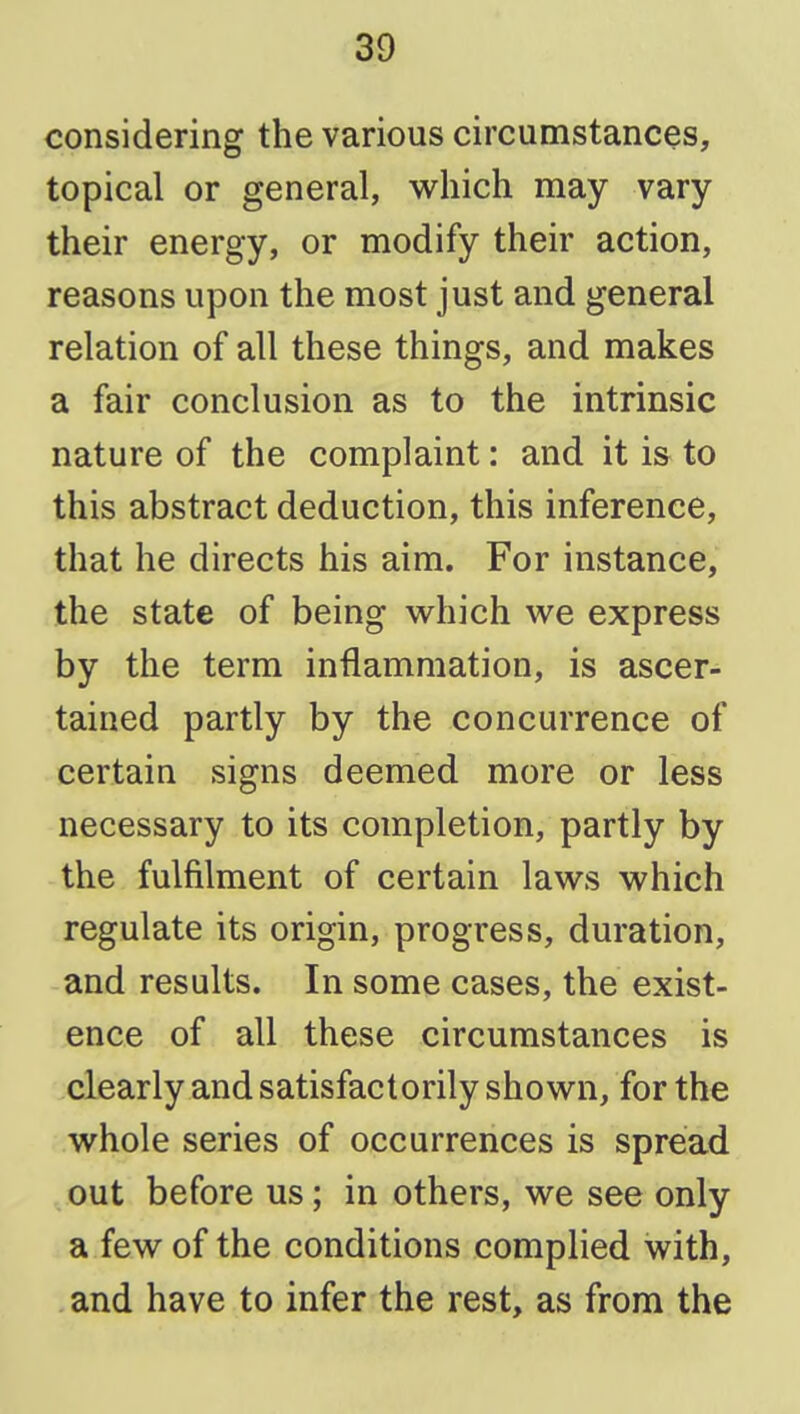 considering the various circumstances, topical or general, which may vary their energy, or modify their action, reasons upon the most just and general relation of all these things, and makes a fair conclusion as to the intrinsic nature of the complaint: and it is to this abstract deduction, this inference, that he directs his aim. For instance, the state of being which we express by the term inflammation, is ascer- tained partly by the concurrence of certain signs deemed more or less necessary to its completion, partly by the fulfilment of certain laws which regulate its origin, progress, duration, and results. In some cases, the exist- ence of all these circumstances is clearly and satisfactorily shown, for the whole series of occurrences is spread out before us; in others, we see only a few of the conditions complied with, and have to infer the rest, as from the