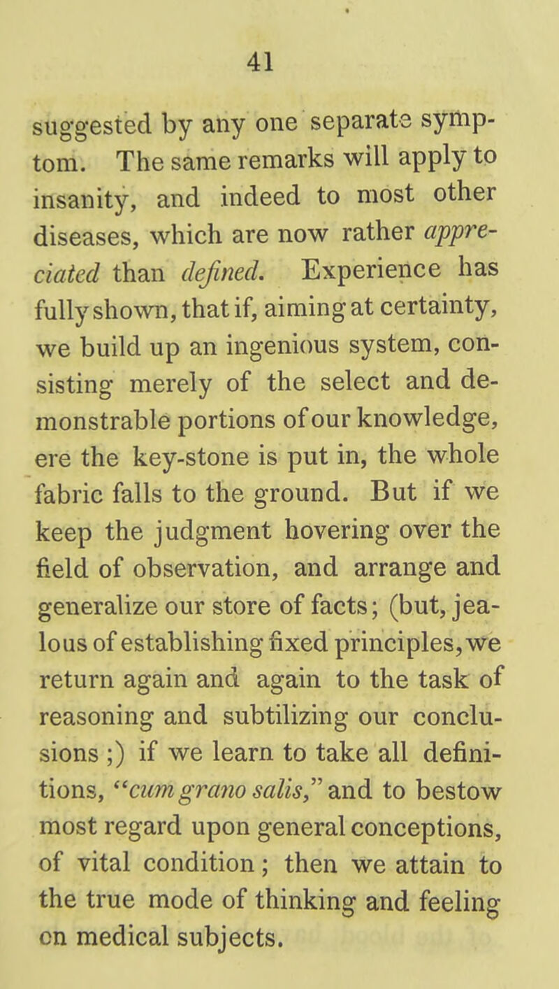 suggested by any one separate symp- tom. The same remarks will apply to insanity, and indeed to most other diseases, which are now rather appre- ciated than defined. Experience has fully shown, that if, aiming at certainty, we build up an ingenious system, con- sisting merely of the select and de- monstrable portions of our knowledge, ere the key-stone is put in, the whole fabric falls to the ground. But if we keep the judgment hovering over the field of observation, and arrange and generalize our store of facts; (but, jea- lous of establishing fixed principles, we return again and again to the task of reasoning and subtilizing our conclu- sions ;) if we learn to take all defini- tions, cum grano salisy' to bestow most regard upon general conceptions, of vital condition; then we attain to the true mode of thinking and feeling cn medical subjects.