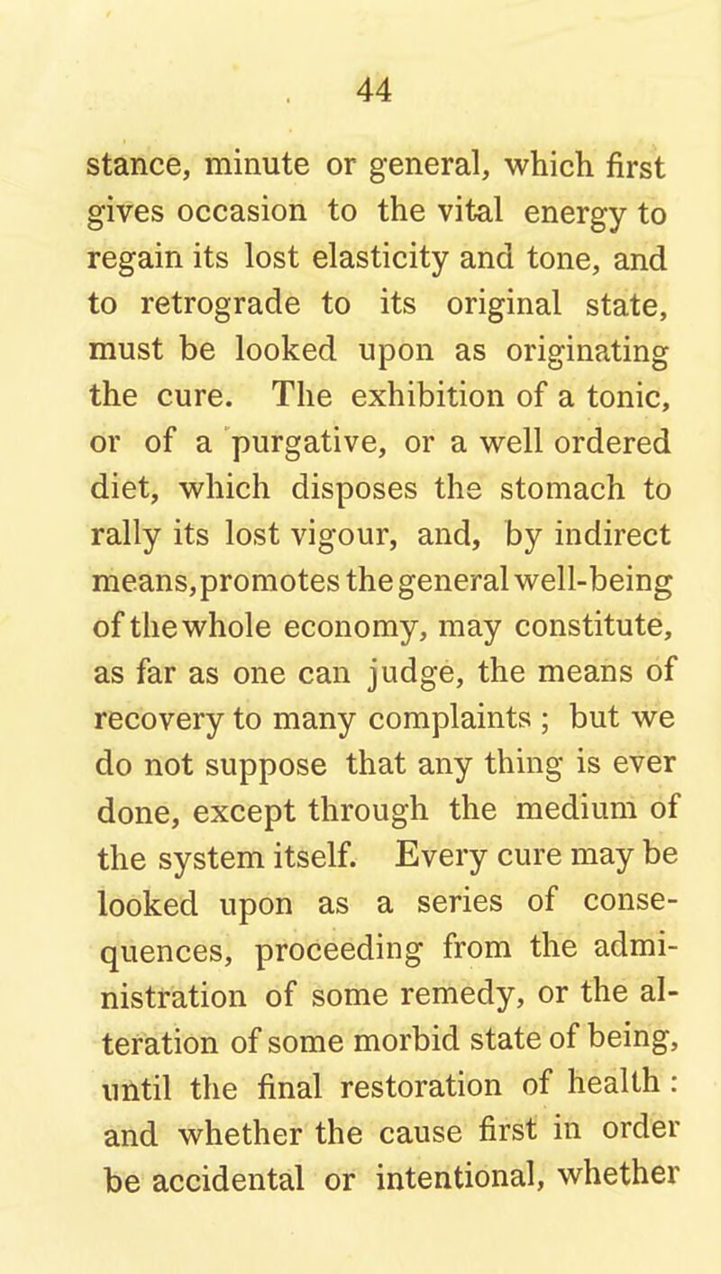 stance, minute or general, which first gives occasion to the vital energy to regain its lost elasticity and tone, and to retrograde to its original state, must be looked upon as originating the cure. The exhibition of a tonic, or of a purgative, or a well ordered diet, which disposes the stomach to rally its lost vigour, and, by indirect means, promotes the general well-being of the whole economy, may constitute, as far as one can judge, the means of recovery to many complaints ; but we do not suppose that any thing is ever done, except through the medium of the system itself. Every cure may be looked upon as a series of conse- quences, proceeding from the admi- nistration of some remedy, or the al- teration of some morbid state of being, until the final restoration of health: and whether the cause first in order be accidental or intentional, whether