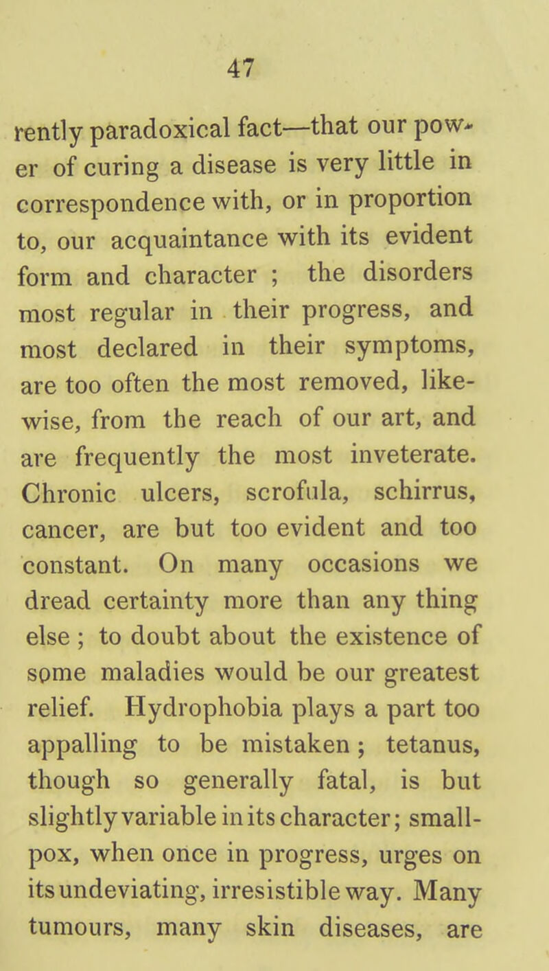 rently paradoxical fact—that our pow* er of curing a disease is very little in correspondence with, or in proportion to, our acquaintance with its evident form and character ; the disorders most regular in their progress, and most declared in their symptoms, are too often the most removed, like- wise, from the reach of our art, and are frequently the most inveterate. Chronic ulcers, scrofula, schirrus, cancer, are but too evident and too constant. On many occasions we dread certainty more than any thing else ; to doubt about the existence of some maladies would be our greatest relief. Hydrophobia plays a part too appalling to be mistaken; tetanus, though so generally fatal, is but slightly variable in its character; small- pox, when once in progress, urges on itsundeviating, irresistible way. Many tumours, many skin diseases, are