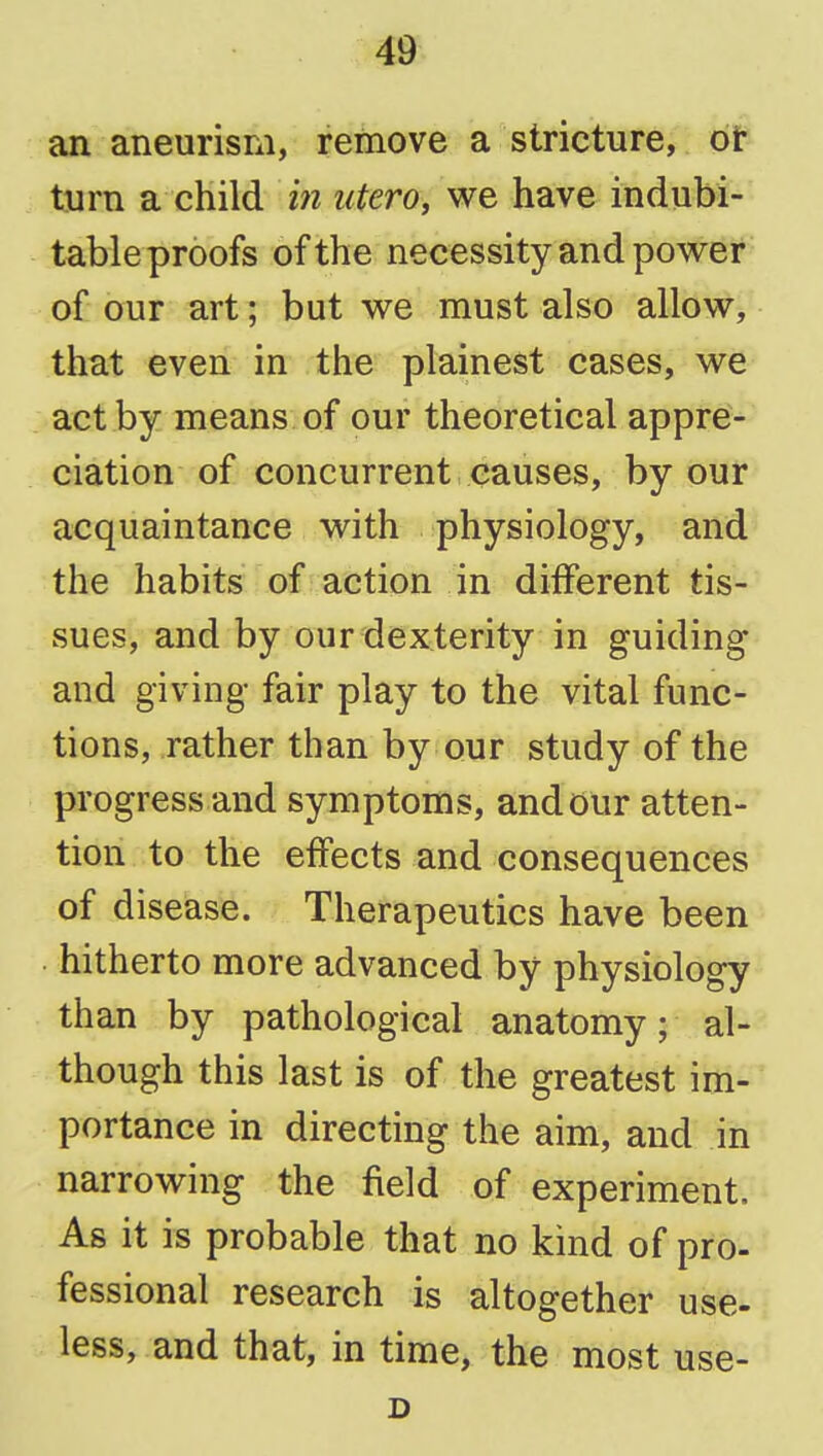 an aneurism, remove a stricture, or turn a child m iitero, we have indubi- table proofs of the necessity and power of our art; but we must also allow, that even in the plainest cases, we act by means of our theoretical appre- ciation of concurrent causes, by our acquaintance with physiology, and the habits of action in different tis- sues, and by our dexterity in guiding and giving fair play to the vital func- tions, rather than by our study of the progress and symptoms, and our atten- tion to the effects and consequences of disease. Therapeutics have been . hitherto more advanced by physiology than by pathological anatomy; al- though this last is of the greatest im- portance in directing the aim, and in narrowing the field of experiment. As it is probable that no kind of pro- fessional research is altogether use- less, and that, in time, the most use- D