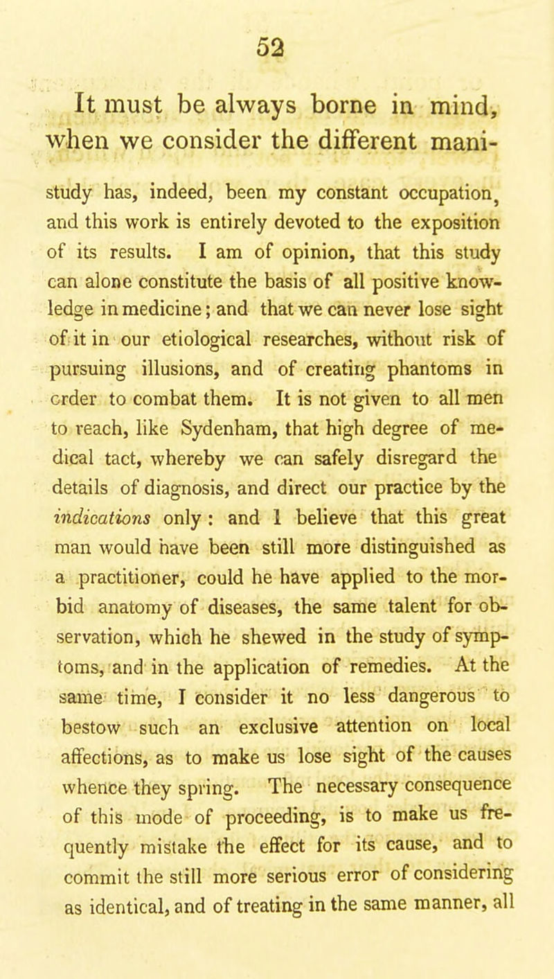 It must be always borne in mind, when we consider the different mani- study has, indeed, been my constant occupation, and this work is entirely devoted to the exposition of its results. I am of opinion, that this study can alone constitute the basis of all positive know- ledge in medicine; and that we can never lose sight of it in our etiological researches, without risk of pursuing illusions, and of creating phantoms in order to combat them. It is not given to all men to reach, like Sydenham, that high degree of me- dical tact, whereby we can safely disregard the details of diagnosis, and direct our practice by the indications only : and 1 believe that this great man would have been still more distinguished as a practitioner, could he have applied to the mor- bid anatomy of diseases, the same talent for ob- servation, which he shewed in the study of symp- toms, and in the application of remedies. At the same tiine, I consider it no less dangerous to bestow such an exclusive attention on local affections, as to make us lose sight of the causes whence they spring. The necessary consequence of this mode of proceeding, is to make us fre- quently mistake the effect for its cause, and to commit the still more serious error of considering as identical, and of treating in the same manner, all