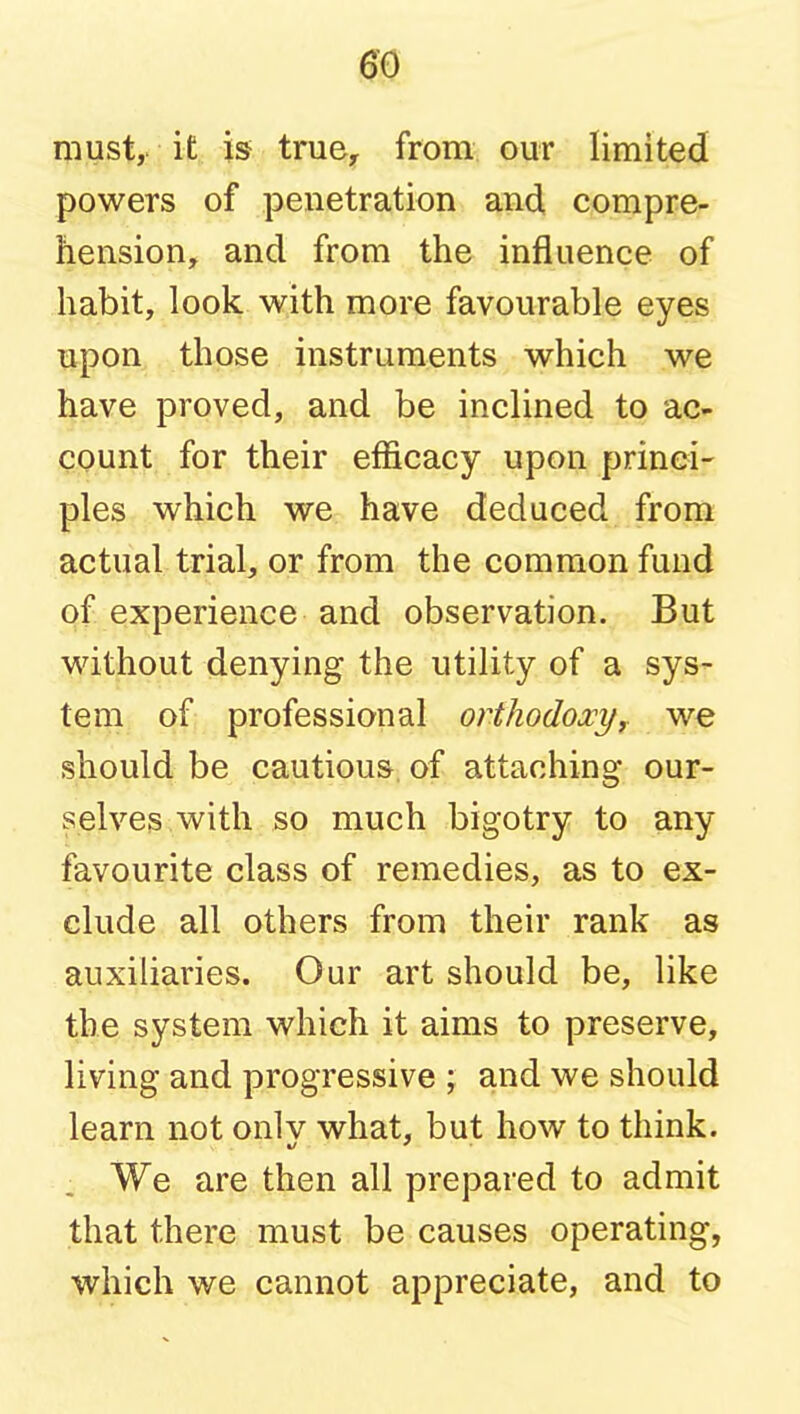 m must, it is true, from our limited powers of penetration and compre- hension, and from the influence of habit, look with more favourable eyes upon those instruments which we have proved, and be inclined to ac- count for their efficacy upon princi- ples which we have deduced from actual trial, or from the common fund of experience and observation. But without denying the utility of a sys- tem of professional orthodoa^i/f we should be cautious of attaching our- selves with so much bigotry to any favourite class of remedies, as to ex- clude all others from their rank as auxiliaries. Our art should be, like the system which it aims to preserve, living and progressive ; and we should learn not onlv what, but how to think. We are then all prepared to admit that there must be causes operating, which we cannot appreciate, and to