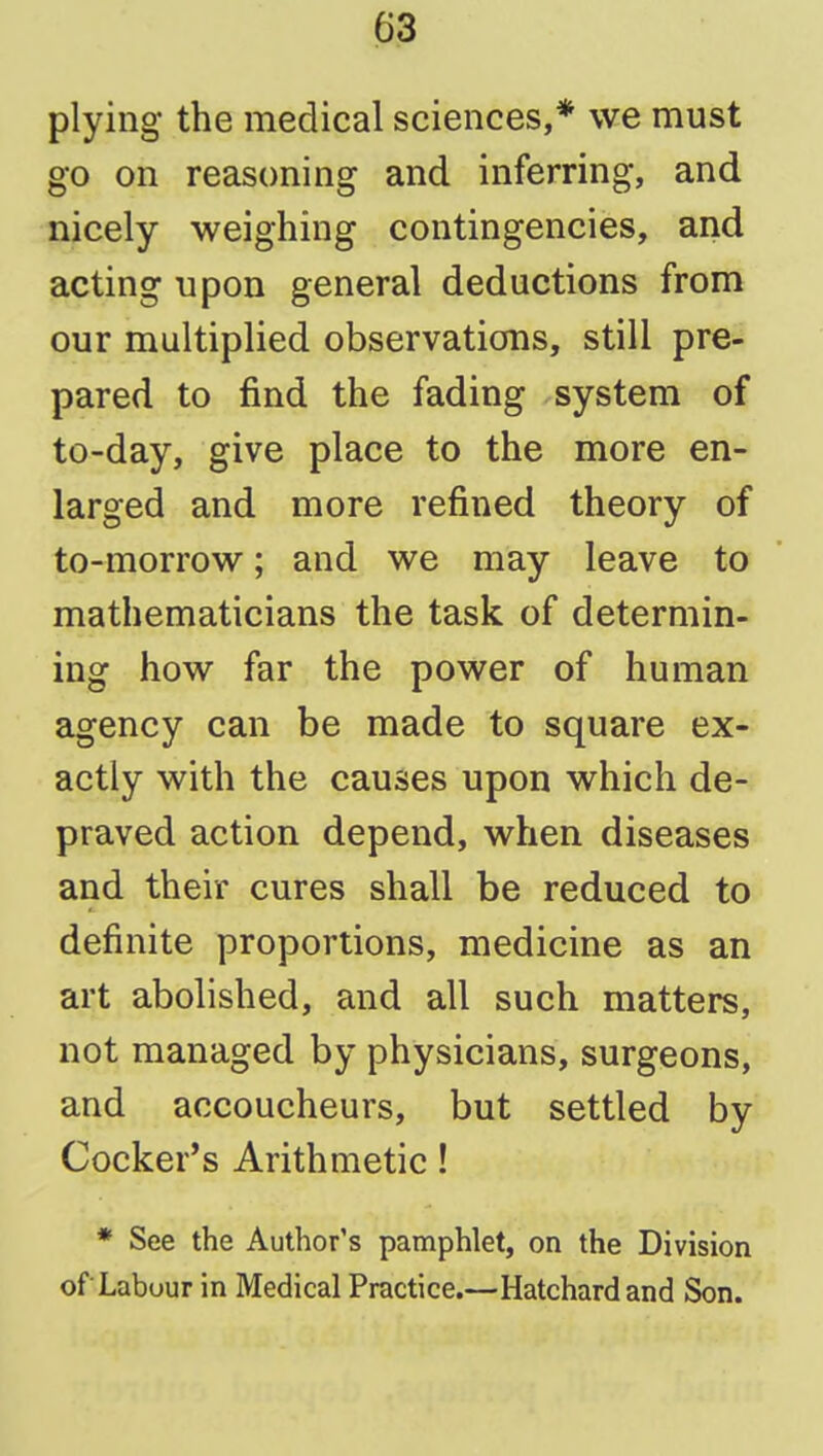 03 plying the medical sciences,* we must go on reasoning and inferring, and nicely weighing contingencies, and acting upon general deductions from our multiplied observations, still pre- pared to find the fading system of to-day, give place to the more en- larged and more refined theory of to-morrow; and we may leave to mathematicians the task of determin- ing how far the power of human agency can be made to square ex- actly with the causes upon which de- praved action depend, when diseases and their cures shall be reduced to definite proportions, medicine as an art abolished, and all such matters, not managed by physicians, surgeons, and accoucheurs, but settled by Cocker's Arithmetic! * See the Author's pamphlet, on the Division ofLabour in Medical Practice.—Hatchardand Son.