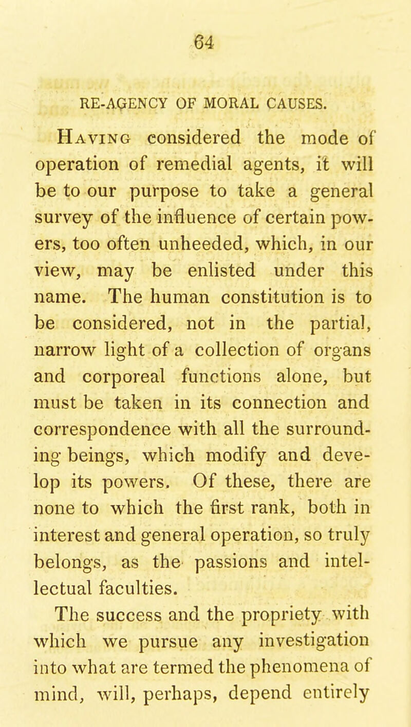 RE-AQENCY OF MORAL CAUSES. Having considered the mode of operation of remedial agents, it will be to our purpose to take a general survey of the influence of certain pow- ers, too often unheeded, which, in our view, may be enlisted under this name. The human constitution is to be considered, not in the partial, narrow light of a collection of organs and corporeal functions alone, but must be taken in its connection and correspondence with all the surround- ing beings, which modify and deve- lop its powers. Of these, there are none to which the first rank, both in interest and general operation, so truly belongs, as the passions and intel- lectual faculties. The success and the propriety with which we pursue any investigation into what are termed the phenomena of mind, will, perhaps, depend entirely