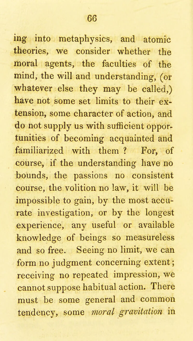 ing into metaphysics, and atomic theories, we consider whether the moral agents, the faculties of the mind, the will and understanding, (or whatever else they may be called,) have not some set limits to their ex- tension, some character of action, and do not supply us with sufficient oppor- tunities of becoming acquainted and familiarized with them ? For, of course, if the understanding have no bounds, the passions no consistent course, the volition no law, it will be impossible to gain, by the most accu- rate investigation, or by the longest experience, any useful or available knowledge of beings so measureless and so free. Seeing no limit, we can form no judgment concerning extent; receiving no repeated impression, we cannot suppose habitual action. There must be some general and common tendency, some moral gravitation in