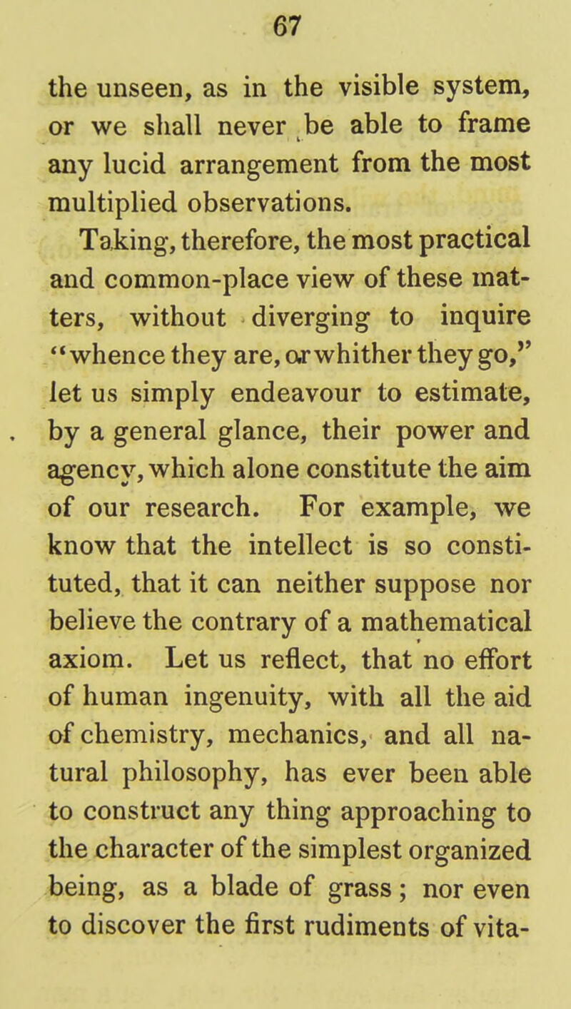 the unseen, as in the visible system, or we sliall never be able to frame any lucid arrangement from the most multiplied observations. Taking, therefore, the most practical and common-place view of these mat- ters, without diverging to inquire whence they are, of whither they go,'' let us simply endeavour to estimate, . by a general glance, their power and agency, which alone constitute the aim of our research. For example, we know that the intellect is so consti- tuted, that it can neither suppose nor believe the contrary of a mathematical axiom. Let us reflect, that no effort of human ingenuity, with all the aid of chemistry, mechanics, and all na- tural philosophy, has ever been able to construct any thing approaching to the character of the simplest organized being, as a blade of grass; nor even to discover the first rudiments of vita-