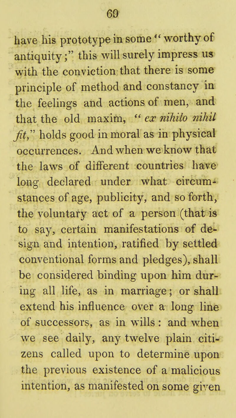 have his prototype in some worthy of ' antiquity; this will surely impress us with the conviction that there is some principle of method and constancy in the feelings and actions of men, and that the old maxim,  e^^ nihilo nihil Jit holds good in moral as in physical occurrences. And when we know that the laws of different countries have long declared under what circumi stances of age, publicity, and so forth, the voluntary act of a person (that is to say, certain manifestations of de*- sign and intention, ratified by settled conventional forms and pledges), shall be considered binding upon him dur- ing all life, as in marriage; or shall extend his influence over a long line of successors, as in wills : and when we see daily, any twelve plain citi- zens called upon to determine upon the previous existence of a malicious intention, as manifested on some given